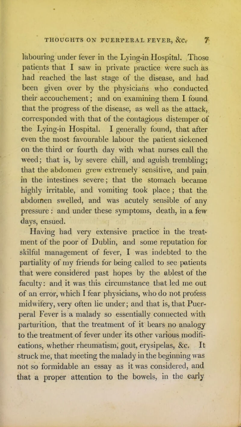 labouring under fever in the Lying-in Hospital. Those patients that I saw in private practice were such as had reached the last stage of the disease, and had been given over by the physicians who conducted their accouchement; and on examining them I found that the progress of the disease, as well as the attack, corresponded with that of the contagious distemper of the Lying-in Hospital I generally found, that after even the most favourable labour the patient sickened on the third or fourth day with what nurses call the weed; that is, by severe chill, and aguish trembling; that the abdomen grew extremely sensitive, and pain in the intestines severe; that the stomach became highly irritable, and vomiting took place; that the abdomen swelled, and was acutely sensible of any pressure : and under these symptoms, death, in a few days, ensued. Having had very extensive practice in the treat- ment of the poor of Dublin, and some reputation for skilful management of fever, I was indebted to the partiality of my friends for being called to see patients that were considered past hopes by the ablest of the faculty: and it was this circumstance that led me out of an error, which I fear physicians, who do not profess midwifery, very often lie under; and that is, that Puer- peral Fever is a malady so essentially connected with parturition, that the treatment of it bears no analogy to the treatment of fever under its other various modifi- cations, whether rheumatism, gout, erysipelas, &c< It struck me, that meeting the malady in the beginning wras not so formidable an essay as it was considered, and that a proper attention to the bowels, in the early