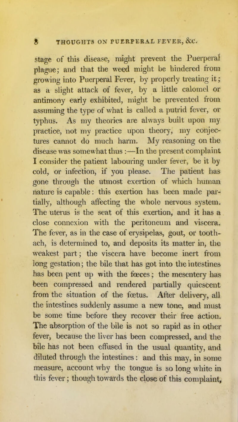 stage of this disease, might prevent the Puerperal plague; and that the weed might be hindered from growing into Puerperal Fever, by properly treating it; as a slight attack of fever, by a little calomel or antimony early exhibited, might be prevented from assuming the type of what is called a putrid fever, or typhus. As my theories are always built upon my practice, not my practice upon theory, my conjec- tures cannot do much harm. My reasoning on the disease was somewhat thus :—In the present complaint I consider the patient labouring under fever, be it by cold, or infection, if you please. The patient has gone through the utmost exertion of which human nature is capable: this exertion has been made par- tially, although affecting the whole nervous system. The uterus is the seat of this exertion, and it has a close connexion with the peritoneum and viscera. The fever, as in the case of erysipelas, gout, or tooth- ach, is determined to, and deposits its matter in, the weakest part; the viscera have become inert from long gestation; the bile that has got into the intestines has been pent up with the foeces; the mesentery has been compressed and rendered partially quiescent from the situation of the foetus. After delivery, all the intestines suddenly assume a new tone, and must be some time before they recover their free action. The absorption of the bile is not so rapid as in other fever, because the liver has been compressed, and the bile has not been eft used in the usual quantity, and diluted through the intestines: and this may, in some measure, account why the tongue is so long white in this fever; though towards the close of this complaint,