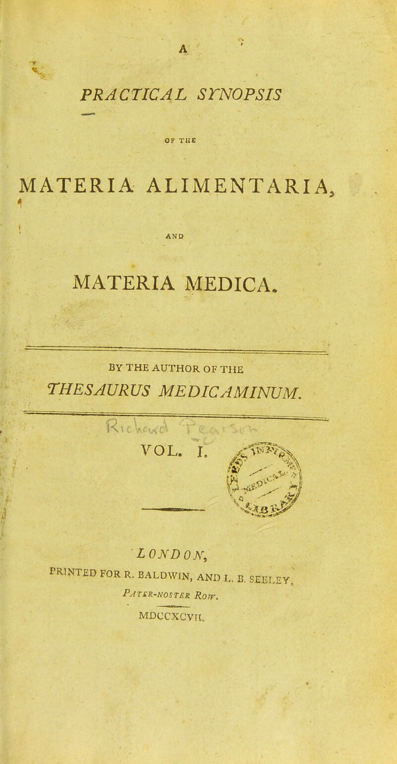 A V' Tf. ' PRACTICAL STNOPSIS OF THE MATERIA ALIMENTARIA, * MATERIA MEDICA. BY THE AUTHOR OF THE LONDON, PRINTED FOR R. BALDWIN, AND L. B. SEELEY PATER-N05TER Rotr, MDCCXCVU.