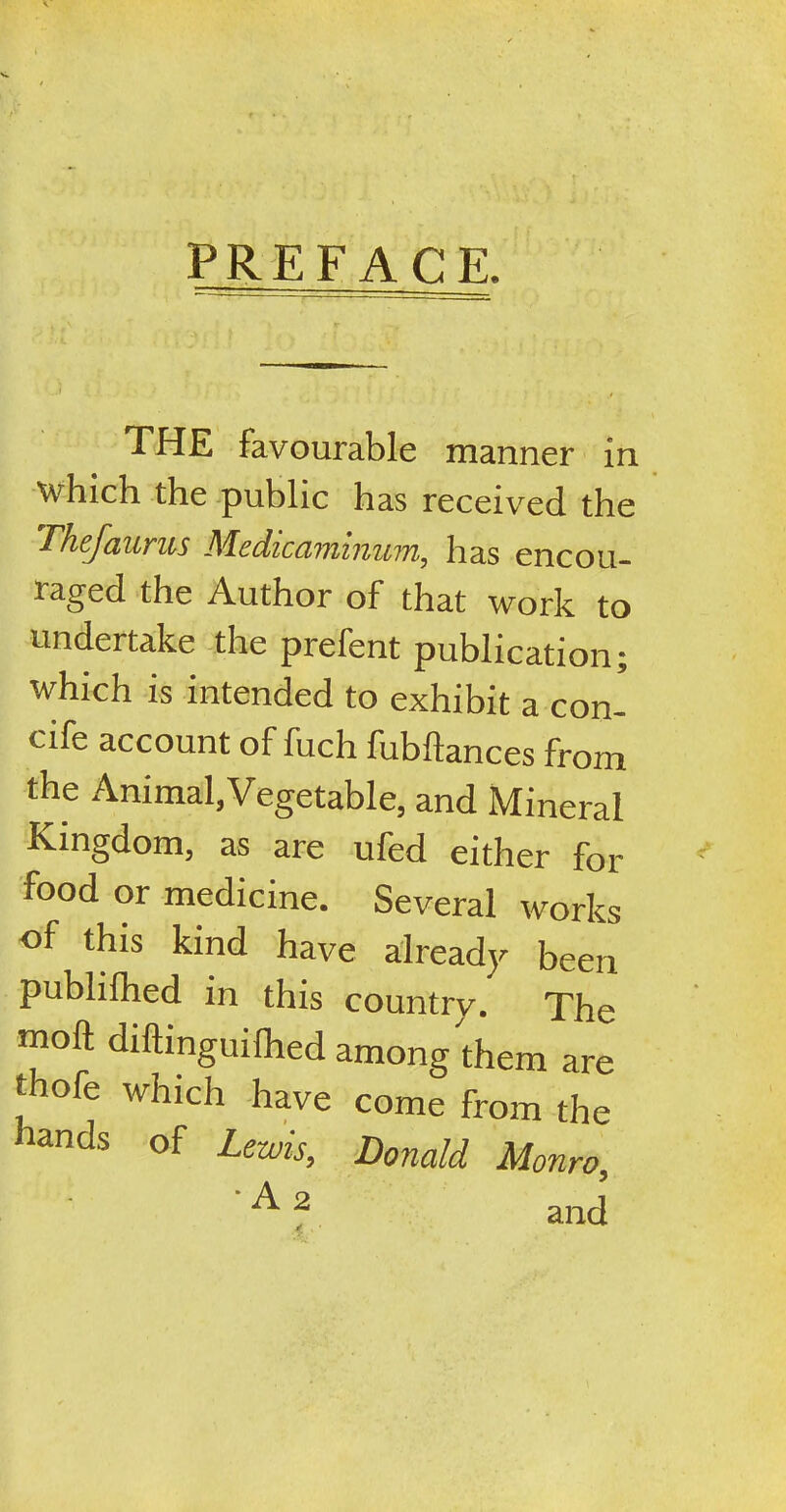 PREFACE. THE favourable manner in which the public has received the Thefaurus Medicaminum, has encou- laged the Author of that work to undertake the prefent publication; which is intended to exhibit a con- c'ife account of fuch fubftances from the Animal,Vegetable, and Mineral Kingdom, as are uled either for food or medicine. Several works of this kind have already been publifhed in this country. The moft diftmguifhed among them are trofe which have come from the hmds of Lewi*> Donald Monro,