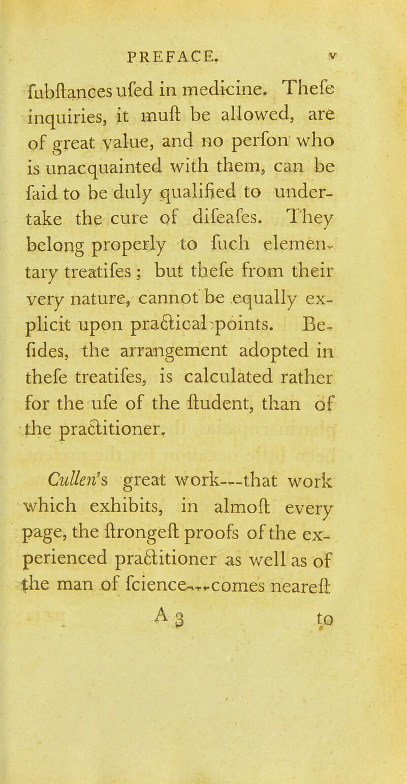 fubftances ufed in medicine. Thefe inquiries, it Hiuft be allowed, are of great value, and no perfon who is unacquainted with them, can be faid to be duly qualified to under- take the cure of difeafes. They belong properly to fuch elemen- tary treatifes ; but thefe from their very nature, cannot be equally ex- plicit upon practical :points. Be- fides, the arrangement adopted in thefe treatifes, is calculated rather for the ufe of the fludent, than of the practitioner. Cullen's great work—that work which exhibits, in almoft every page, the ftrongeft proofs of the ex- perienced practitioner as well as of the man of fcience-^comes neareft A 3
