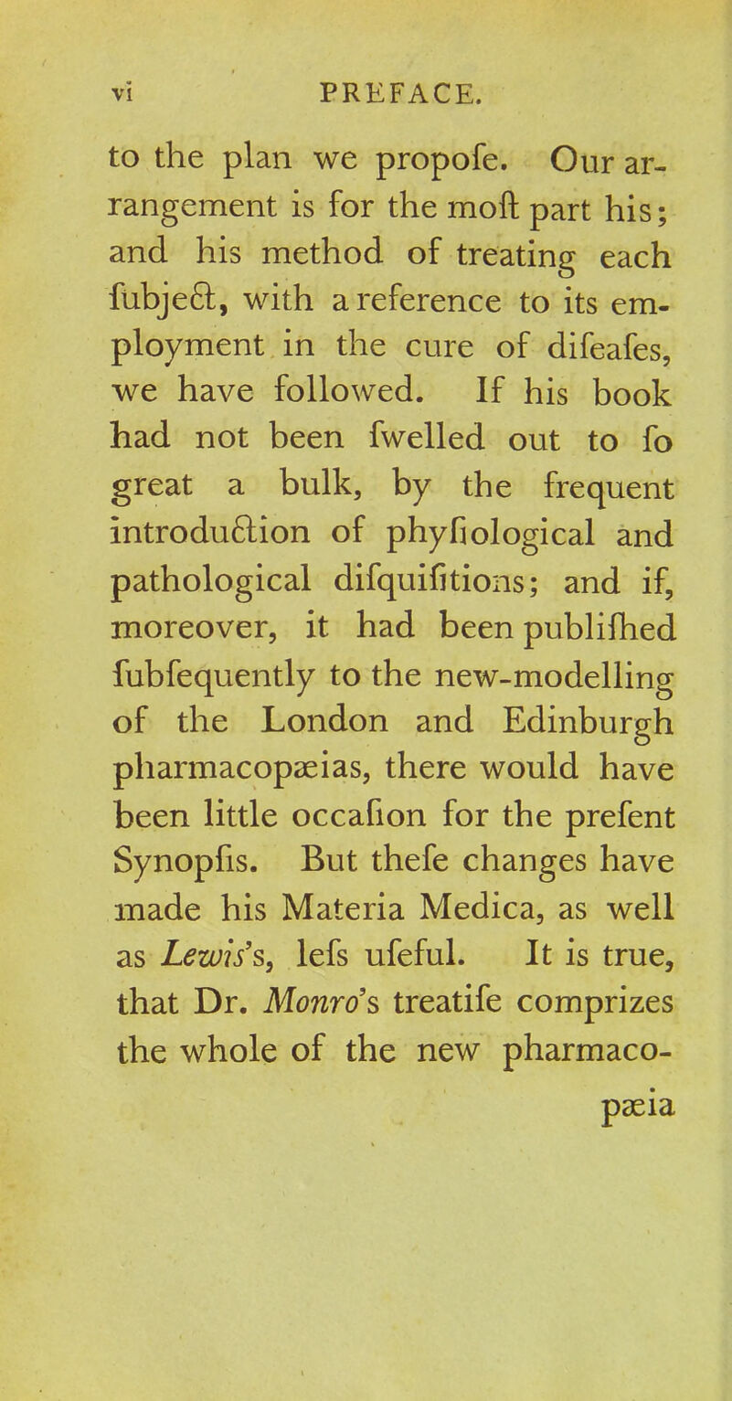 to the plan we propofe. Our ar- rangement is for the moft part his; and his method of treating each fubjeft, with a reference to its em- ployment in the cure of difeafes, we have followed. If his book had not been fwelled out to fo great a bulk, by the frequent Introduftion of phybiological and pathological difquifitions; and if, moreover, it had been publifhed fubfequently to the new-modelling of the London and Edinburgh pharmacopeias, there would have been little occafion for the prefent Synopfis. But thefe changes have made his Materia Medica, as well as Lewis’s, lefs ufeful. It is true, that Dr. Monro’s treatife comprizes the whole of the new pharmaco- peia
