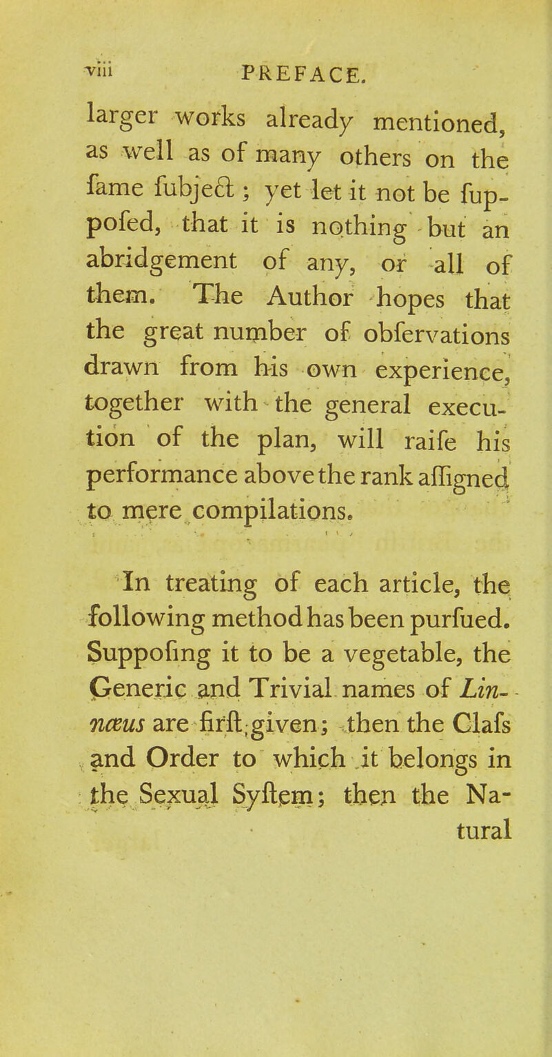laiger works already mentioned, as well as of many others on the fame fubjeft ; yet let it not be fup- pofed, that it is nothing but an abridgement of any, or all of them. The Author hopes that the great number of obfervations drawn from his own experience, together with'■the general execu- tion of the plan, will raife his performance above the rank affigned to mere compilations. t \m * * * In treating of each article, the following method has been purfued. Suppofmg it to be a vegetable, the Generic and Trivial names of Lin- - nceus are firft;given; then the Clafs and Order to which it belongs in the Sexual Syftem; then the Na- tural