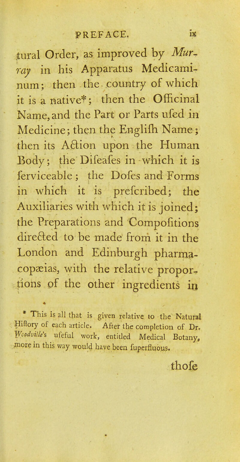 tural Order, as improved by Mur- ray in his Apparatus Medicami- num; then the- .country of which it is a native*; then the Officinal Name, and the Part or Parts ufed in Medicine; then the Engliffi Name; then its Aftion upon the Human Body; the Difeafes in which it is ferviceable ; the Dofes and Forms in which it is prefcribed; the Auxiliaries with which it is joined; the Preparations and Compofitions directed to be made from it in the London and Edinburgh pharma- copeias, with the relative propor-, lions of the other ingredients irj 4 * This is all that is given relative to the Natural Hiflory of each article. After the completion of Dr. Woodville’s ufeful work, entitled Medical Botany, more in this way would have been fuperfluous. thofe i