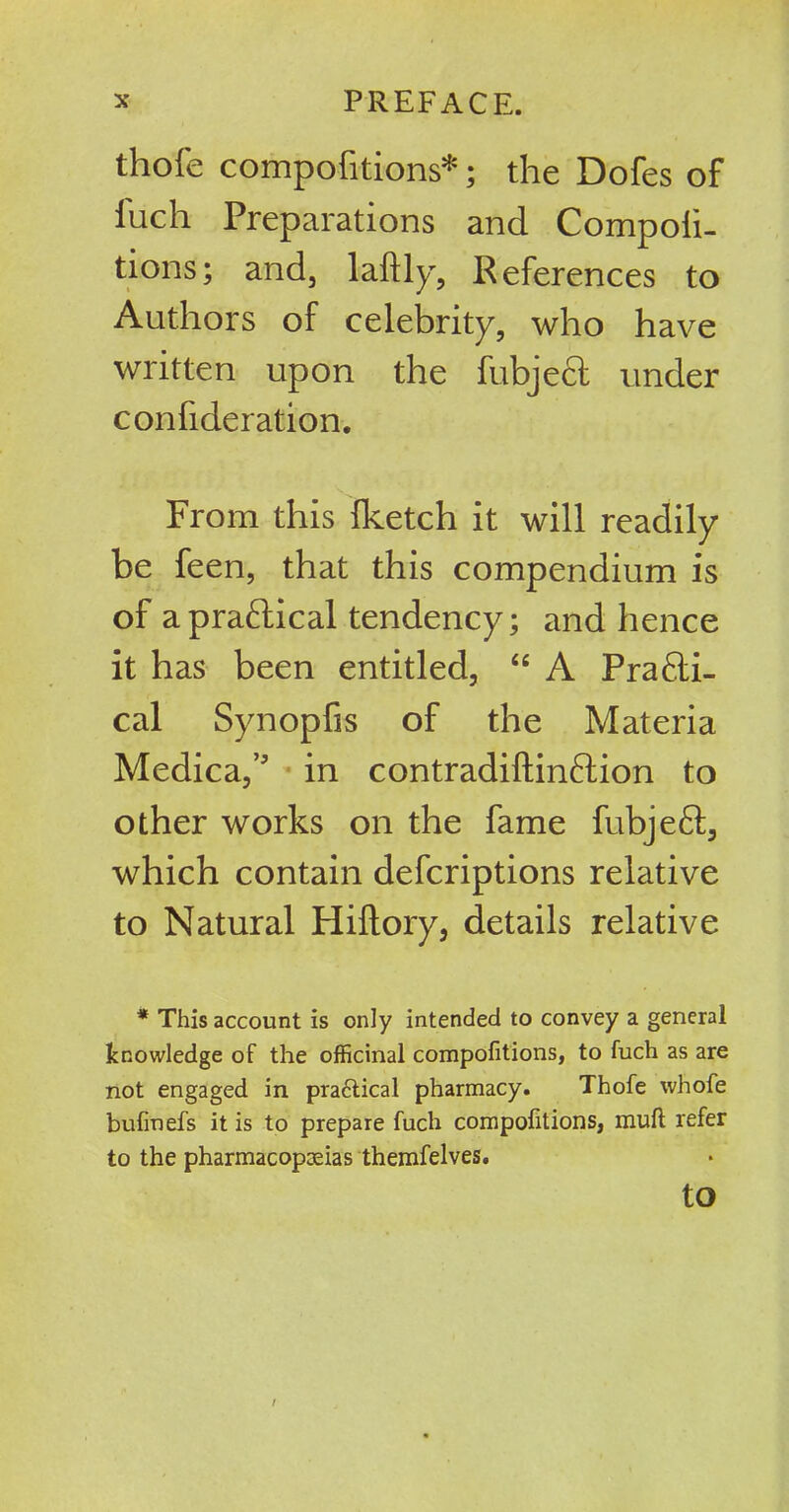 thofe competitions*; the Dofes of iuch Preparations and Competi- tions; and, laftly, References to Authors of celebrity, who have written upon the fubjecl under con {{deration. From this {ketch it will readily be feen, that this compendium is of a practical tendency; and hence it has been entitled, “ A Practi- cal Synopfis of the Materia Medica,’ in contradifltinftion to other works on the fame fubjeft, which contain deferiptions relative to Natural Hiftory, details relative * This account is only intended to convey a general knowledge of the officinal compofitions, to fuch as are not engaged in pra£tical pharmacy. Thofe whole bufmefs it is to prepare fuch compofitions, muft refer to the pharmacopoeias themfelves. to