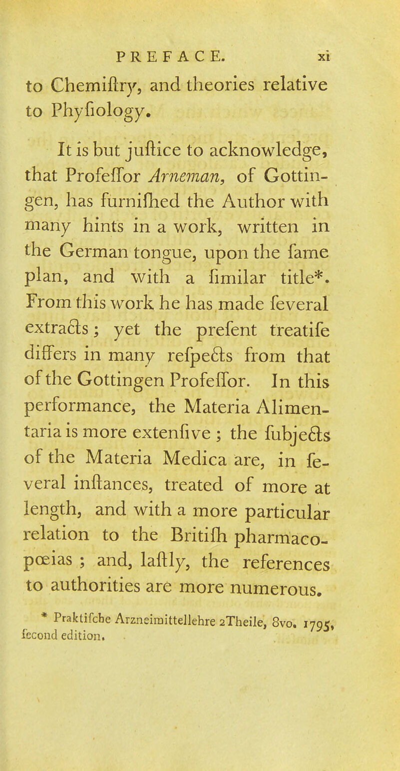 to Chemiftry, and theories relative to Phyfiology. It is but juftice to acknowledge, that Profeffor Arneman, of Gottin- gen, has furnifhed the Author with many hints in a work, written in the German tongue, upon the fame plan, and with a fimilar title*. From this work he has made feveral extracts; yet the prefent treatife differs in many refpe£ts from that of the Gottingen Profeffor. In this performance, the Materia Alimen- tariais more extenfive ; the fubje6ts of the Materia Medica are, in fe- veral inftances, treated of more at length, and with a more particular relation to the Britifh pharmaco- poeias ; and, laftly, the references to authorities are more numerous. * Praktifche Arzneimittellehre 2Theile, 8vo. 170c, fecond edition.