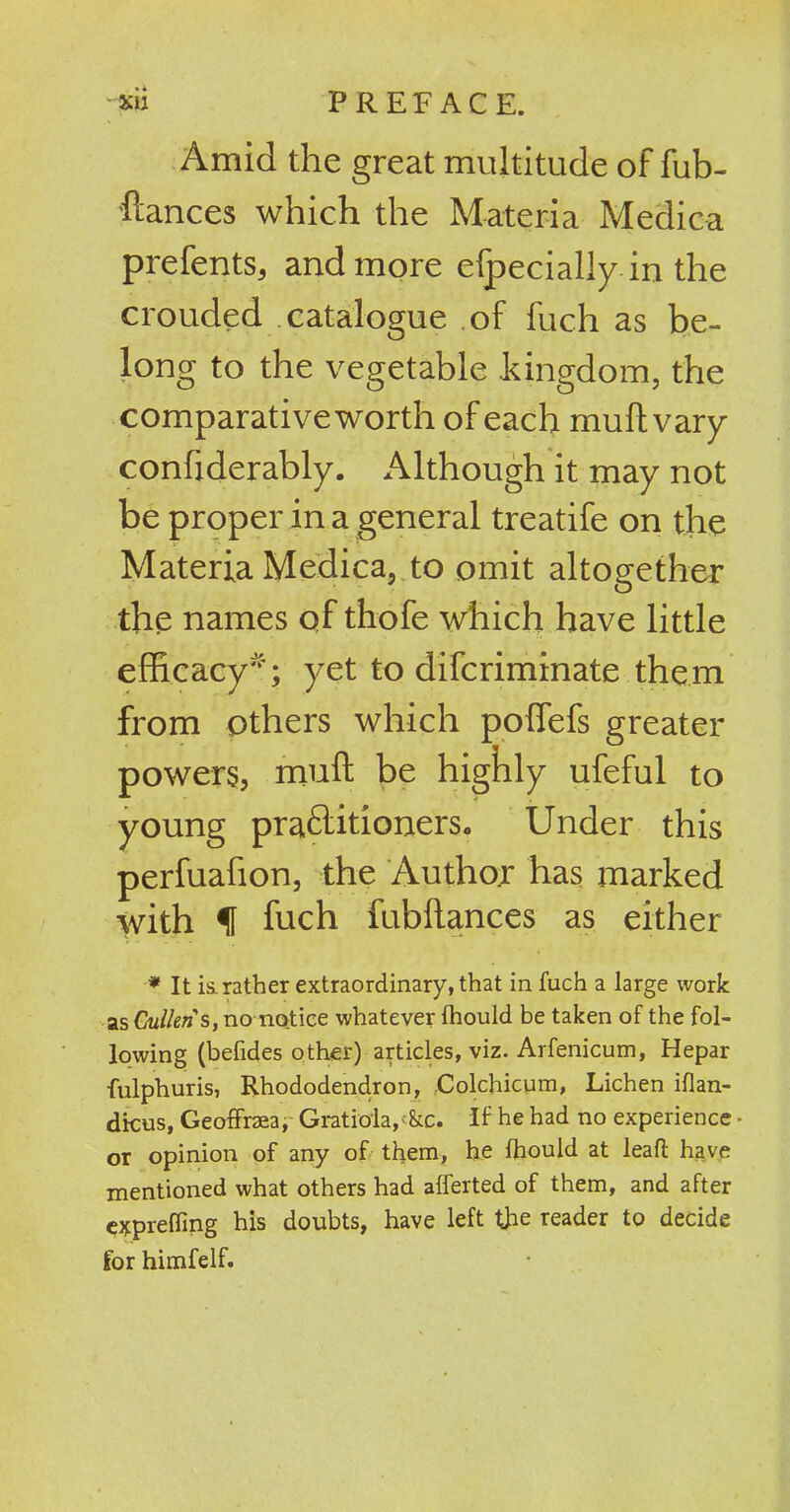 • • Amid the great multitude of fub- ftances which the Materia Medica prefents, and more efpecially in the crouded catalogue of fuch as be- long to the vegetable kingdom, the comparative worth of each mud; vary confiderably. Although it may not be proper in a general treatife on the Materia Medica, to omit altogether the names qf thofe which have little efficacy'; yet to difcriminate them from others which poffefs greater powers, muff be highly ufeful to young pra&itioners,, Under this perfuafion, the Author has marked with f fuch fubflances as either * It is. rather extraordinary, that in fuch a large work as Cullens, nonotice whatever ihould be taken of the fol- lowing (befides other) articles, viz. Arfenicum, Hepar fulphuris, Rhododendron, Colchicum, Lichen iflan- dicus, GeofFraea, Gratiola^&c. If he had no experience - or opinion of any of them, he Ihould at leaf! have mentioned what others had alferted of them, and after expreffing his doubts, have left the reader to decide for himfelf.