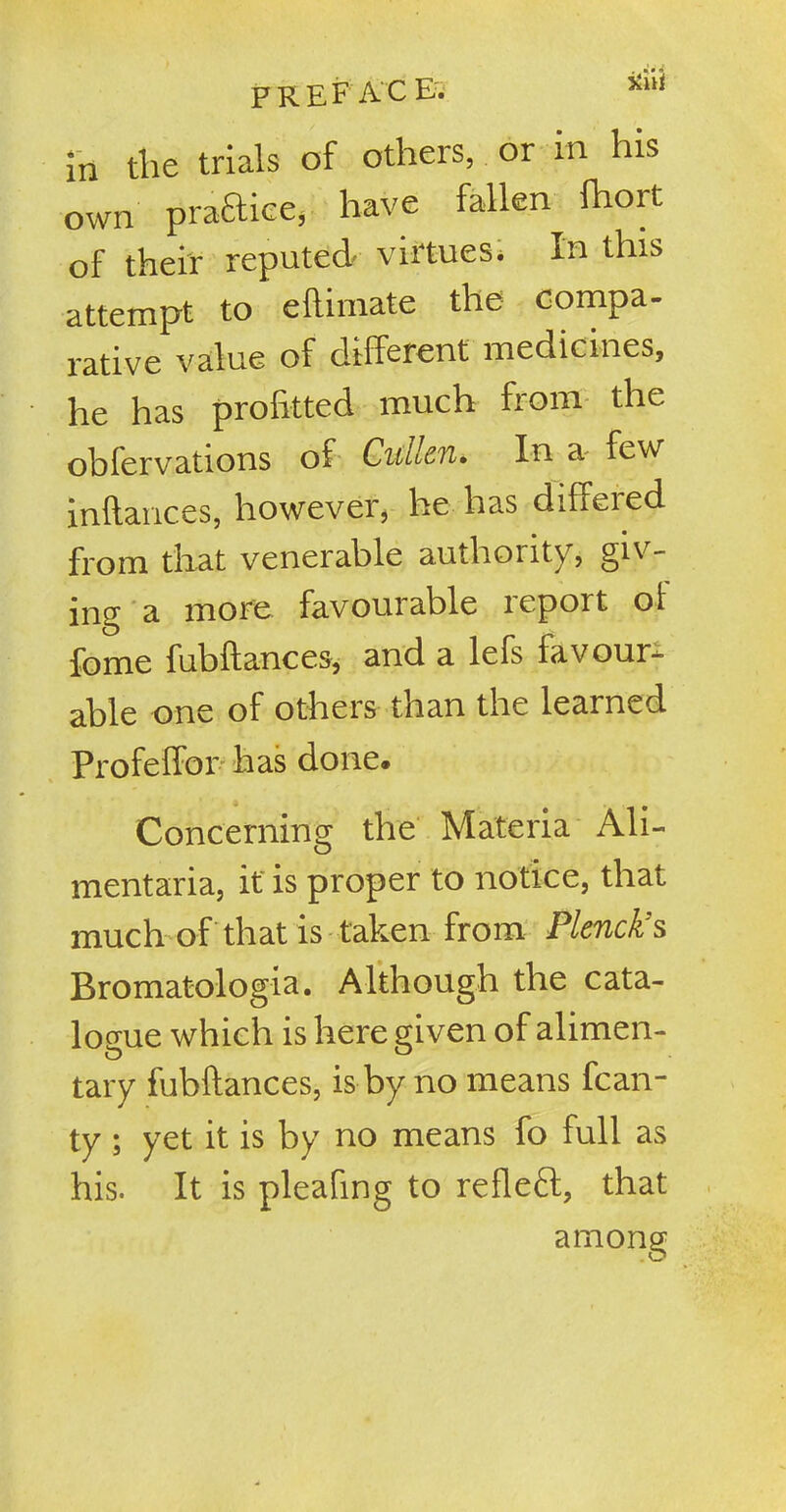 PREFACE, xul in the trials of others, or in his own praftice, have fallen fhort of their reputed virtues. In this attempt to eftimate the compa- rative value of different medicines, he has profftted much from the oblervations of Cullen• In a few inftances, however, he has differed from that venerable authority, giv- ing a more favourable report oi fome fubfiances, and a lefs favour- able one of others than the learned Profeffor has done. Concerning the Materia Ali- mentaria, it is proper to notice, that much of that is taken from Plenck’s Bromatologia. Although the cata- logue which is here given of alimen- tary fubftances, is by no means fcan- ty ; yet it is by no means fo full as his. It is pleafing to reflect, that among