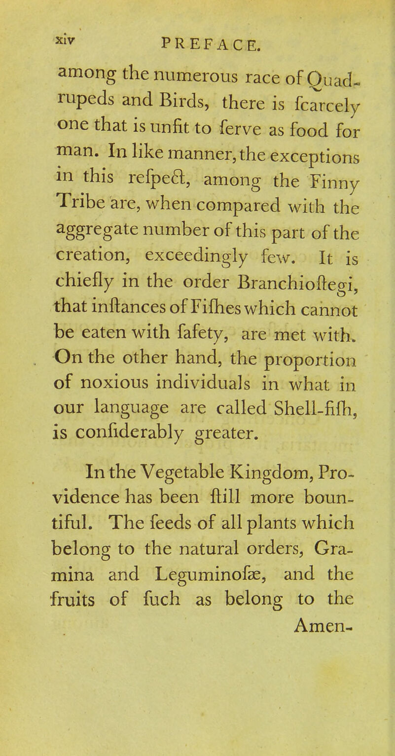 among the numerous race of Quad- rupeds and Birds, there is fcarcely one that is unfit to ferve as food for man. In like manner, the exceptions in this refpeft, among the Finny Tribe are, when compared with the aggregate number of this part of the creation, exceedingly few. It is chiefly in the order Branchiofted, that inftances of Fillies which cannot be eaten with fafety, are met with. On the other hand, the proportion of noxious individuals in what in our language are called Shell-fifh, is confiderably greater. In the Vegetable Kingdom, Pro- vidence has been ftill more boun- tiful. The feeds of all plants which belong to the natural orders, Gra- mina and Leguminofse, and the fruits of fuch as belong to the Amen-