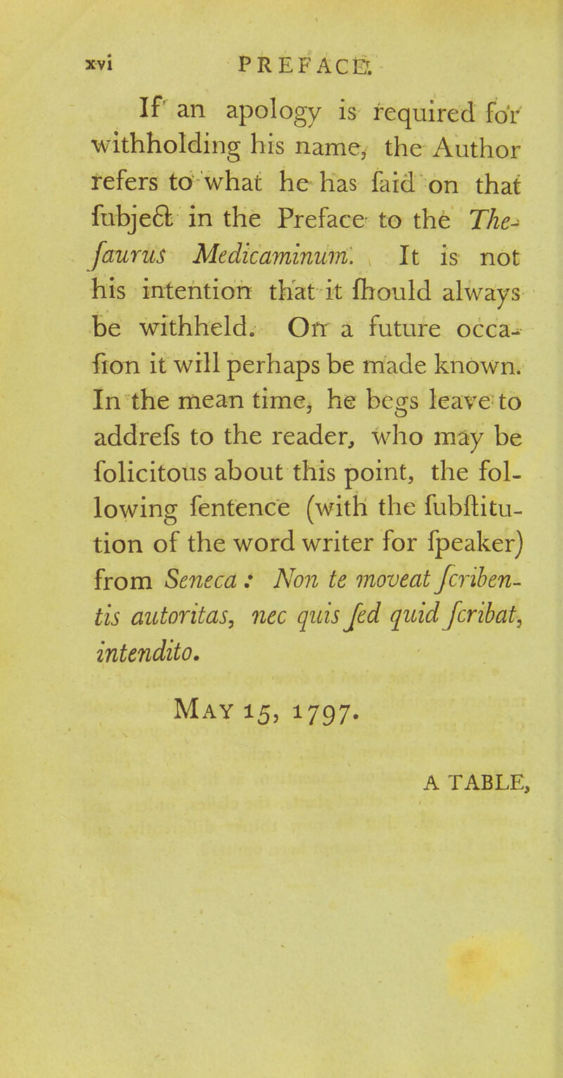 If an apology is required for withholding his name, the Author refers to what he has laid on that fubjeft in the Preface to the The faurus Medicaminum. It is not his intention that it fhould always be withheld. On a future occa- fion it will perhaps be made known. In the mean time, he begs leave to addrefs to the reader, who may be folicitous about this point, the fol- lowing fentence (with the fubftitu- tion of the word writer for fpeaker) from Seneca : Non te moveat Jcriben- tis autoritas, nec quis Jed quid Jcribat, intendito. May 15, 1797. A TABLE,