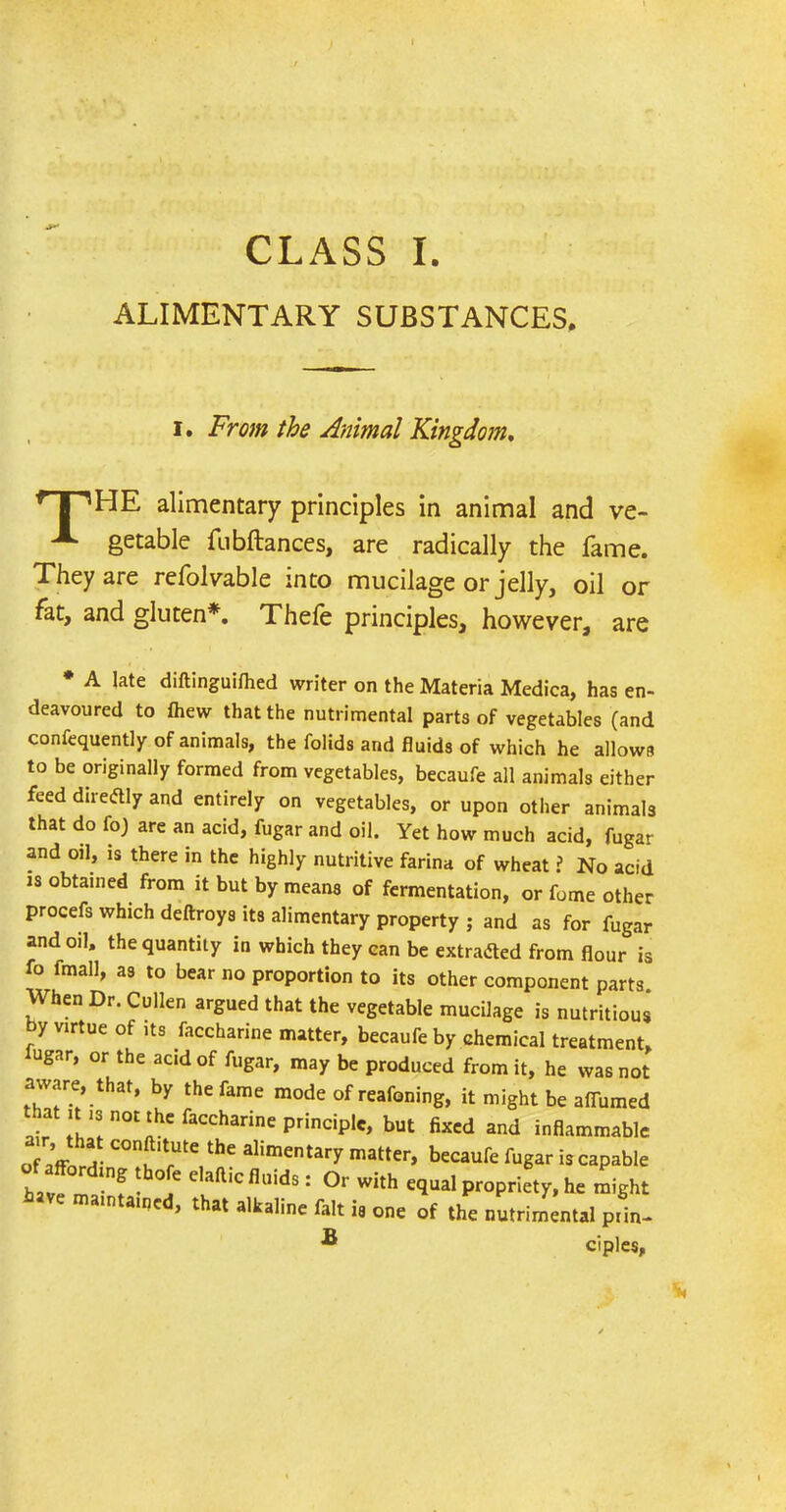 ALIMENTARY SUBSTANCES. i. From the Animal Kingdom. T I ’’HE alimentary principles in animal and ve- ^ getable fubftances, are radically the fame. They are refolvable into mucilage or jelly, oil or fat, and gluten*. Thefe principles, however, are * A late diftinguifhed writer on the Materia Medica, has en- deavoured to fhew that the nutrimental parts of vegetables (and confequently of animals, the folids and fluids of which he allows to be originally formed from vegetables, becaufe all animals either feed direftly and entirely on vegetables, or upon other animals that do foj are an acid, fugar and oil. Yet how much acid, fugar and oil, is there in the highly nutritive farina of wheat ? No acid is obtained from it but by means of fermentation, or fome other procefs which deftroys its alimentary property ; and as for fugar and oil, the quantity in which they can be extracted from flour is fo fmall, as to bear no proportion to its other component parts When Dr. Cullen argued that the vegetable mucilage is nutritious by virtue of its faccharine matter, becaufe by chemical treatment, 111 par. nr fho r. « have maintained, that alkaline fait ii is one of the nutrimental prin- ciples, B