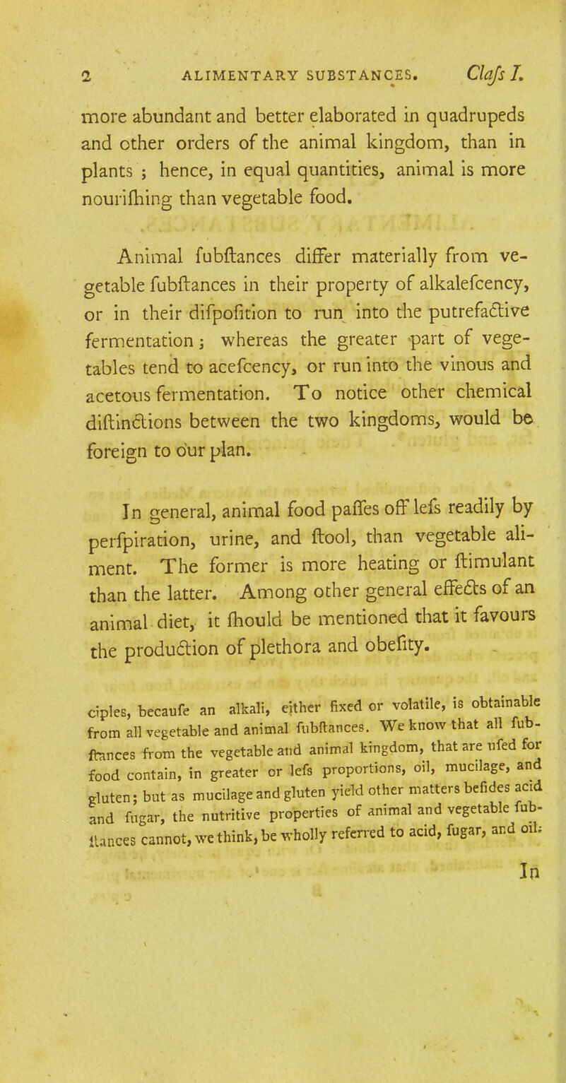 more abundant and better elaborated in quadrupeds and other orders of the animal kingdom, than in plants ; hence, in equal quantities, animal is more nourifiling than vegetable food. Animal fubftances differ materially from ve- getable fubftances in their property of alkalefcency, or in their difpofition to run into the putrefactive fermentation ; whereas the greater >part of vege- tables tend to acefcency, or run into the vinous and acetous fermentation. To notice other chemical diftindlions between the two kingdoms, would be foreign to our plan. In general, animal food paffes off lefs readily by perfpiration, urine, and ftool, than vegetable ali- ment. The former is more heating or ftimulant than the latter. Among other general effects of an animal diet, it fhould be mentioned that it favours the production of plethora and obefity. ciples, becaufe an alkali, either fixed or volatile, is obtainable from all vegetable and animal fubftances. We know that all fub- ftances from the vegetable and animal kingdom, that are nfed for food contain, in greater or lefs proportions, oil, mucilage, and gluten; but as mucilage and gluten yield other matters befides acid and fugar, the nutritive properties of animal and vegetable fub- ftances cannot, we think, be wholly referred to acid, fugar, and oil; I In