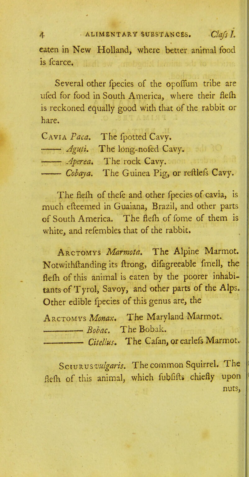 eaten in New Holland, where better animal food is fcarce. Several other fpecies of the opoffum tribe are ufed for food in South America, where their flefh is reckoned equally good with that of the rabbit or hare. Cavia Paca. The fpotted Cavy. Aguti. The long-nofed Cavy. Aperea. The rock Cavy. Cob ay a. The Guinea Pig, or reftlefs Cavy. The flefh of thefe and other fpecies of cavia, is much efteemed in Guaiana, Brazil, and other parts of South America. The flefh of fome of them is white, and refembles that of the rabbit. Arctomys Marmot a. The Alpine Marmot. Notwithstanding its ftrong, difagreeable fmell, the flefh of this animal is eaten by the poorer inhabi- tants of Tyrol, Savoy, and other parts of the Alps. Other edible fpecies of this genus are, the Arctomys Monax. The Maryland Marmot. Bobac. The Bobak. Citellus. The Cafan, or earlefs Marmot. Sciurus vulgaris. The common Squirrel. The i flefh of this animal, which fubfifts chiefly upon < nuts.