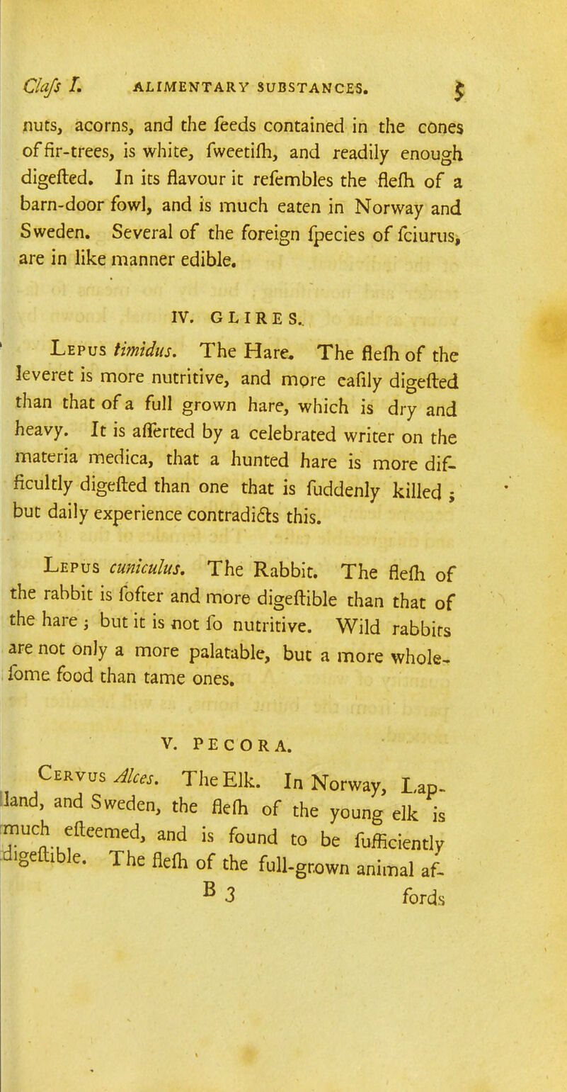 Clafs L ALIMENTARY SUBSTANCES. £ nuts, acorns, and the feeds contained in the cones of fir-trees, is white, fweetifh, and readily enough digefted. In its flavour it refembles the flefh of a barn-door fowl, and is much eaten in Norway and Sweden. Several of the foreign fpecies of fciurus, are in like manner edible. IV. GLIRE S._ Lepus timidus. The Hare. The flefh of the leveret is more nutritive, and more eafily digefted than that of a full grown hare, which is dry and heavy. It is aflerted by a celebrated writer on the materia medica, that a hunted hare is more dif- ficultly digefted than one that is fuddenly killed j but daily experience contradi&s this. Lepus cuniculus. The Rabbit. The flefh of the rabbit is fofter and more digeftible than that of the hare j but it is not fo nutritive. Wild rabbits are not only a more palatable, but a more whole, fome food than tame ones. V. PE CORA. Cervus Aloes. The Elk. In Norway, Lap. land, and Sweden, the flelh of the young elk is much eileemed, and is found to be fufficiently lgettible. The fielh of the full-grown animal af-