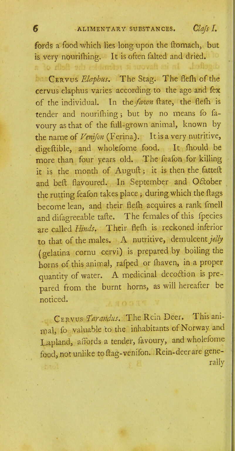 fords a food which lies long upon the ftomach, but is very nourifhing. It is often faked and dried. Cervus Elaphus. The Stag. The flefh of the cervus elaphus varies according to the age and fex of the individual. In the fawn ftate, the flefh is tender and nourifhing; but by no means fo fa- voury as that of the full-grown animal, known by the name of Venijon (Ferina). It is a very nutritive, digeftible, and wholefome food. It fhould be more than four years old. The feafon for killing it is the month of Auguft; it is then the fatteft and beft flavoured. In September and Odlober the rutting feafon takes place; during which the flags become lean, and their flefh acquires a rank fmell and difagreeable tafte. The females of this fpecies are called Hinds. Their flefh is reckoned inferior to that of the males. A nutritive, demulcent jelly (gelatina cornu cervi) is prepared by boiling the horns of this animal, rafped or fhaven, in a proper quantity of water. A medicinal decodlion is pre- pared from the burnt horns, as will hereafter be noticed. Cervus E'arandus. The Rem Deer. This ani- mal, fo valuable to the inhabitants of Norway and Lapland, affords a tender, favoury, and wholefome food, not unlike toftag-venifon. Rein-deer are gene-
