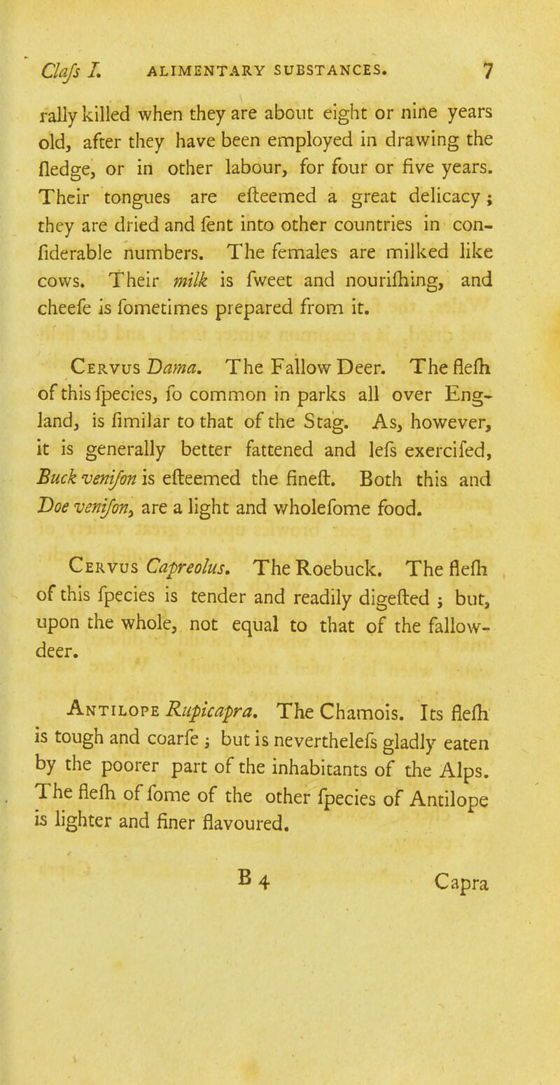 rally killed when they are about eight or nine years old, after they have been employed in drawing the fledge, or in other labour, for four or five years. Their tongues are efteemed a great delicacy; they are dried and fent into other countries in con- fiderable numbers. The females are milked like cows. Their milk is fweet and nouriftiing, and cheefe is fometimes prepared from it. f ! . - Cervus Dama. The Fallow Deer. Theflefh of this fpecies, fo common in parks all over Eng- land, is fimilar to that of the Stag. As, however, it is generally better fattened and lefs exercifed, Buck venifon is efteemed the fineft. Both this and Doe venifon, are a light and wholefome food. Cervus Capreolus. The Roebuck. The flefli of this fpecies is tender and readily digefted j but, upon the whole, not equal to that of the fallow- deer. Antilope Rupicapra. The Chamois. Its flefli is tough and coarfe j but is neverthelefs gladly eaten by the poorer part of the inhabitants of the Alps. The flefli of fome of the other fpecies of Antilope is lighter and finer flavoured. f m