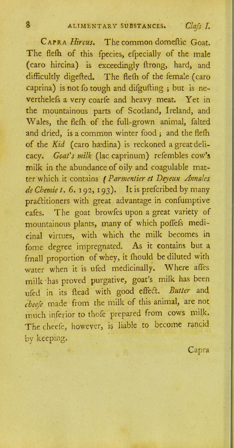 Qavka Hircus, The common domeftic Goat. The flefh of this fpecies, efpecially of the male (caro hircina) is exceedingly ftrong, hard, and difficultly digefted. The flefh of the female (caro caprina) is not fo tough and difgufting ; but is ne- verthelefs a very coarle and heavy meat. Yet in the mountainous parts of Scotland, Ireland, and Wales, the flefh of the full-grown animal, halted and dried, is a common winter food j and the flefh of the Kid (caro haedina) is reckoned a great deli- cacy. Goat's milk (lac caprinum) refembles cow’s milk in the abundance of oily and coagulable mat- ter which it contains ( Parmentier et Deyeux Annates de Chemie t. 6. 192, 193). It is prefcribed by many practitioners with great advantage in confumptive cafes. T he goat browfes upon a great variety of mountainous plants, many of which poffefs medi- cinal virtues, with which the milk becomes in home degree impregnated. As it contains but a fmall proportion of whey, it fhould be diluted with water when it is ufed medicinally. Where affes milk has proved purgative, goat's milk has been ufed in its head with good effeCt. Butter and cheefe made from the milk of this animal, are not much inferior to thofe prepared from cows milk. The cheefe, however, is liable to become rancid by keeping. t