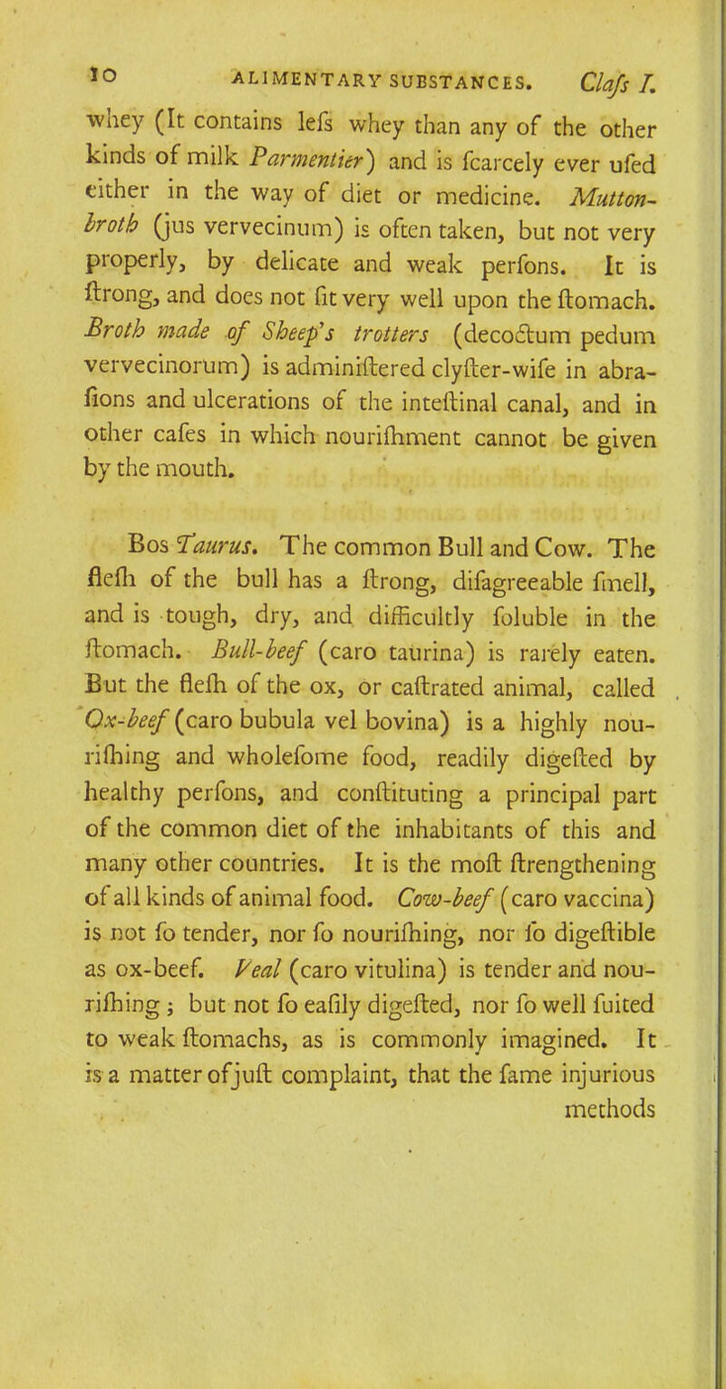 lo wney (It contains lefs whey than any of the other kinds of milk Parmentier') and is fcarcely ever ufed either in the way of diet or medicine. Mutton- broth (jus vervecinum) is often taken, but not very properly, by delicate and weak perfons. It is ftrong, and does not fit very well upon the ftomach. Broth made of Sheep's trotters (decodtum pedum vervecinorum) is adminiftered clyfter-wife in abra- fions and ulcerations of the inteftinal canal, and in other cafes in which nourifhment cannot be given by the mouth. t Bos Taurus. The common Bull and Cow. The flefh of the bull has a ftrong, difagreeable fmell, and is tough, dry, and difficultly foluble in the ftomach. Bull-beef (caro taurina) is rarely eaten. But the flefh of the ox, or caftrated animal, called Qx-beef [0.20x0 bubula vel bovina) is a highly nou- rishing and wholefome food, readily digefted by healthy perfons, and conftituting a principal part of the common diet of the inhabitants of this and many other countries. It is the moft ftrengthening of all kinds of animal food. Cow-beef (caro vaccina) is not fo tender, nor fo nouriffiing, nor lb digeftible as ox-beef. Veal (caro vitulina) is tender and nou- riffiing ; but not fo eafily digefted, nor fo well fuited to weak ftomachs, as is commonly imagined. It is a matter of juft complaint, that the fame injurious methods