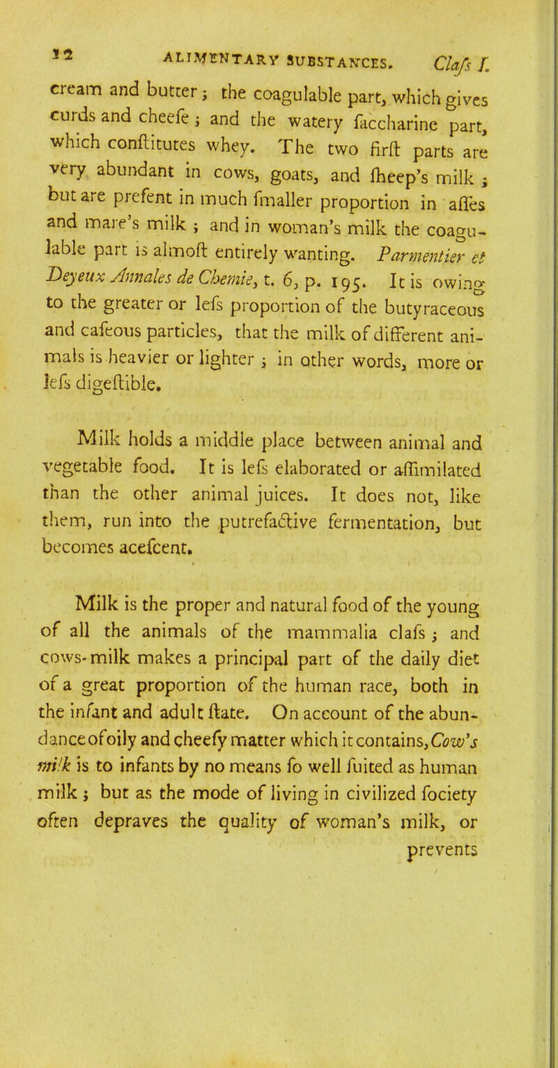 cream and butter j the coagulable part, which gives curds and cheefe; and the watery faccharine part, which conflitutes whey. The two firft parts are very abundant in cows, goats, and fheep’s milk ; but are prefent in much fmaller proportion in affes and mare’s milk ; and in woman’s milk the coagu- lable part is almoft entirely wanting. Parmentier et Deyeux Ann ales de Chemie, t. 6, p. 195. It is owing to the greater or lels proportion of the butyraceous and cafeous particles, that the milk of different ani- mals is heavier or lighter j in other words, more or lefs digeftible. Milk holds a middle place between animal and vegetable food. It is lefs elaborated or afilmilated than the other animal juices. It does not, like them, run into the putrefactive fermentation, but becomes acefcent. ♦' ‘ ' / Milk is the proper and natural food of the young of all the animals of the mammalia clafs; and cows-milk makes a principal part of the daily diet of a great proportion of the human race, both in the infant and adult ftate. On account of the abun- danceofoily and cheefy matter which it contains,Cow’s milk is to infants by no means fo well fuited as human milk j but as the mode of living in civilized fociety often depraves the quality of woman’s milk, or prevents