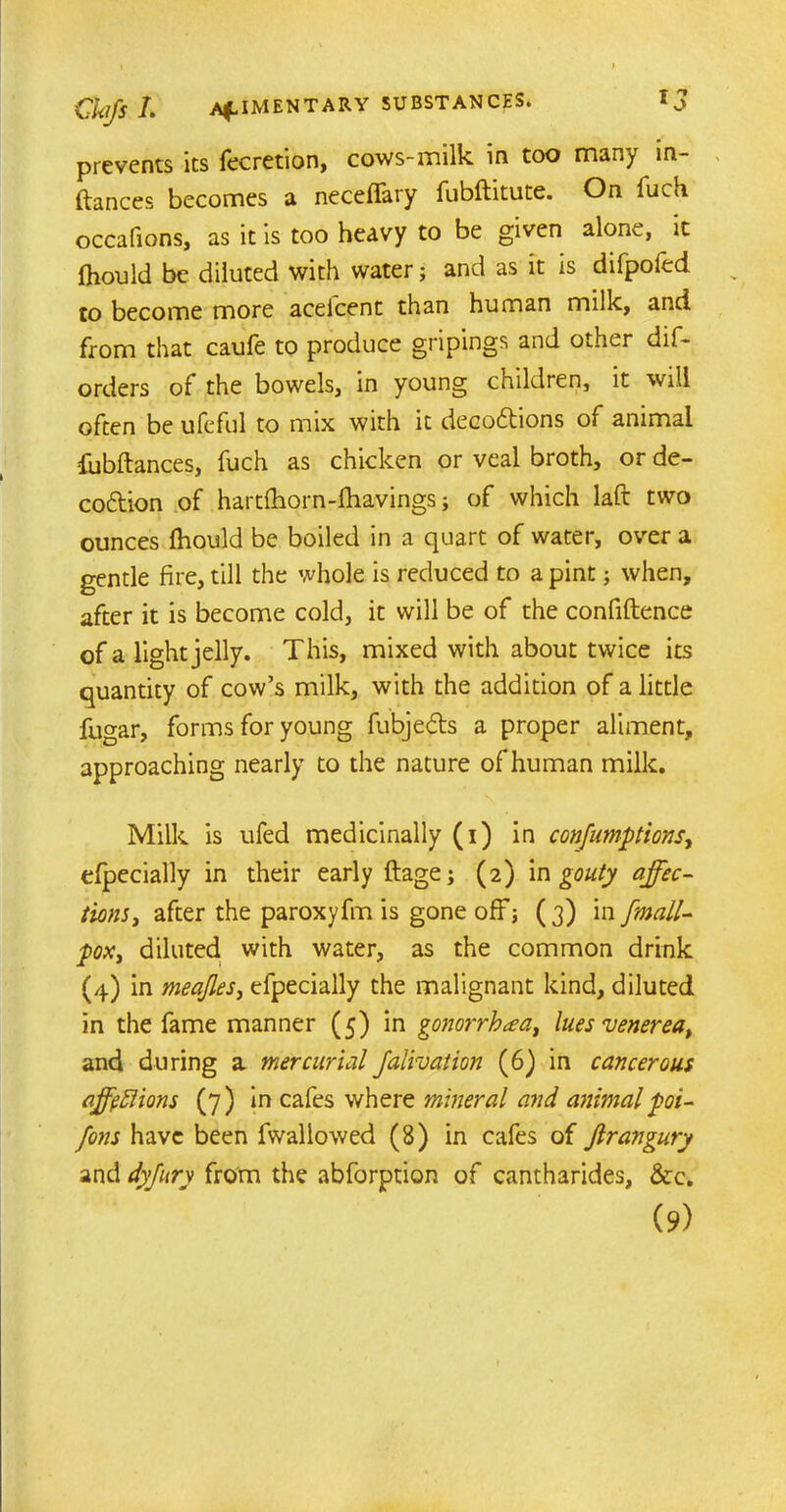 prevents its fecretion, cows-milk in too many in- flates becomes a neceffary fubftitute. On luch occafions, as it is too heavy to be given alone, it Ihould be diluted with water; and as it is difpofed to become more acelcent than human milk, and from that caule to produce gripings and other dis- orders of the bowels, in young children, it will often be ufeful to mix with it decodtions of animal fubftances, fuch as chicken or veal broth, or de- codtion of hartfhorn-fhavings; of which laft two ounces fhould be boiled in a quart of water, over a gentle fire, till the whole is reduced to a pint; when, after it is become cold, it will be of the confidence of a light jelly. This, mixed with about twice its quantity of cow’s milk, with the addition of a little fugar, forms for young fubjedts a proper aliment, approaching nearly to the nature of human milk. Milk is ufed medicinally (i) in confumptions, efpecially in their early ftage; (2) in gouty affec- tions, after the paroxyfm is gone off; (3) in fmall- pox, diluted with water, as the common drink (4) in meajles, efpecially the malignant kind, diluted in the fame manner (5) in gonorrhea, lues venerea, and during a mercurial Jalivation (6) in cancerous affections (7) in cafes where mineral and animalpoi- fons have been Swallowed (8) in cafes of Jlrangury and dyjury from the abforption of cantharides, &c. (9)