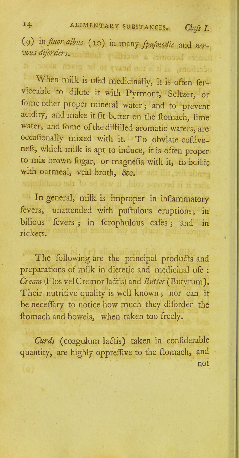 (9) in fluor albus (10) in many fpafmodic and ner- vous diforders. When milk is ufed medicinally, it is often fer- viceable to dilute it with Pyrmont, Seltzer, or fome other proper mineral water; and to prevent acidity, and make it fit better on the ftomach, lime water, and fome of the diftilled aromatic waters, are occafionally mixed with it. To obviate coftive- nefs, which milk is apt to induce, it is often proper to mix brown fugar, or magnefia with it, to bcil it with oatmeal, veal broth, &c. In general, milk is improper in inflammatory fevers, unattended with puftulous eruptions j in bilious fevers ; in fcrophulous cafes and in rickets. The following are the principal produces and preparations of milk in dietetic and medicinal ufe : Cream (Flos velCremor ladtis) and Butter (Butyrum). Their nutritive quality is well known 5 nor can it be necefiary to notice how much they diforder the flomach and bowels, when taken too freely. Curds (coagulum lactis) taken in confiderable quantity, are highly oppreflive to the ftomach, and not