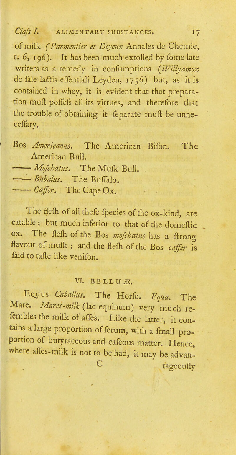 of milk (Par-mentier et Deyeux Annales de Chemie, t. 6, t 96). It has been much extolled by fome late writers as a remedy in confumptions (Willyamox de fale ladtis eflentiali Leyden, 1756) but, as it is contained in whey, it is evident that that prepara- tion muft poflefs all its virtues, and therefore that the trouble of obtaining it feparate muft be unne- cefiary. Bos Americanus. The American Bifon. The American Bull. Mojchatus. The Mufk Bull. Bubalus. The Buffalo. Caffer. The Cape Ox. The flefh of all thefe fpecies of the ox-kind, are eatable; but much inferior to that of the domeftic ox. The flefh of the Bos mojchatus has a ftrono- flavour of mufk ; and the flefh of the Bos caffer is faid to tafte like venifon. vr. bellum. Equus Cab alius. The Horfe. Equa. The IVIare. JVLares-milk (lac ecjuinum) very much re- fembles the milk of afles. Like the latter, it con- tains a large proportion of ferum, with a fmall pro- portion of butyraceous and cafeous matter. Hence, where aftes-milk is not to be had, it may be advan- C tageoufly