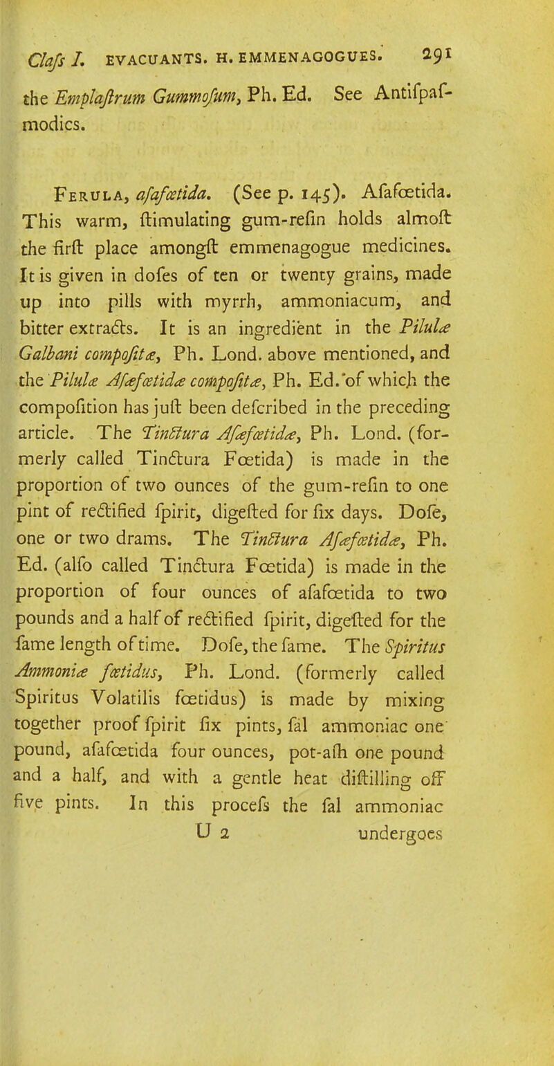 the Emplaflrum Gummofum, Ph. Ed. See Antifpaf- modics. Ferula, afafcetida. (See p. 145). Afafcetida. This warm, ftimulating gum-refin holds almoft the firft place amongft emmenagogue medicines. It is given in dofes of ten or twenty grains, made up into pills with myrrh, ammoniacum, and bitter extracts. It is an ingredient in the Pilule Galbani compofita, Ph. Lond. above mentioned, and the Pilule Afafcetida compofita, Ph. Ed.'of whicji the compofition has juft been deferibed in the preceding article. The Pinttura Afafcetida, Ph. Lond. (for- merly called Tinftura Fcetida) is made in the proportion of two ounces of the gum-refin to one pint of re&ified fpirit, digefted for fix days. Dole, one or two drams. The Tinfiura Afafcetida, Ph. Ed. (alfo called Tinctura Foetida) is made in the proportion of four ounces of afafoetida to two pounds and a half of reftified fpirit, digefted for the fame length of time. Dofe, the fame. The Spiritus Ammonia feetidus, Ph. Lond. (formerly called Spiritus Volatilis feetidus) is made by mixing together proof fpirit fix pints, fal ammoniac one pound, afafcetida four ounces, pot-afti one pound and a half, and with a gentle heat diftilling off five pints. In this procefs the fal ammoniac