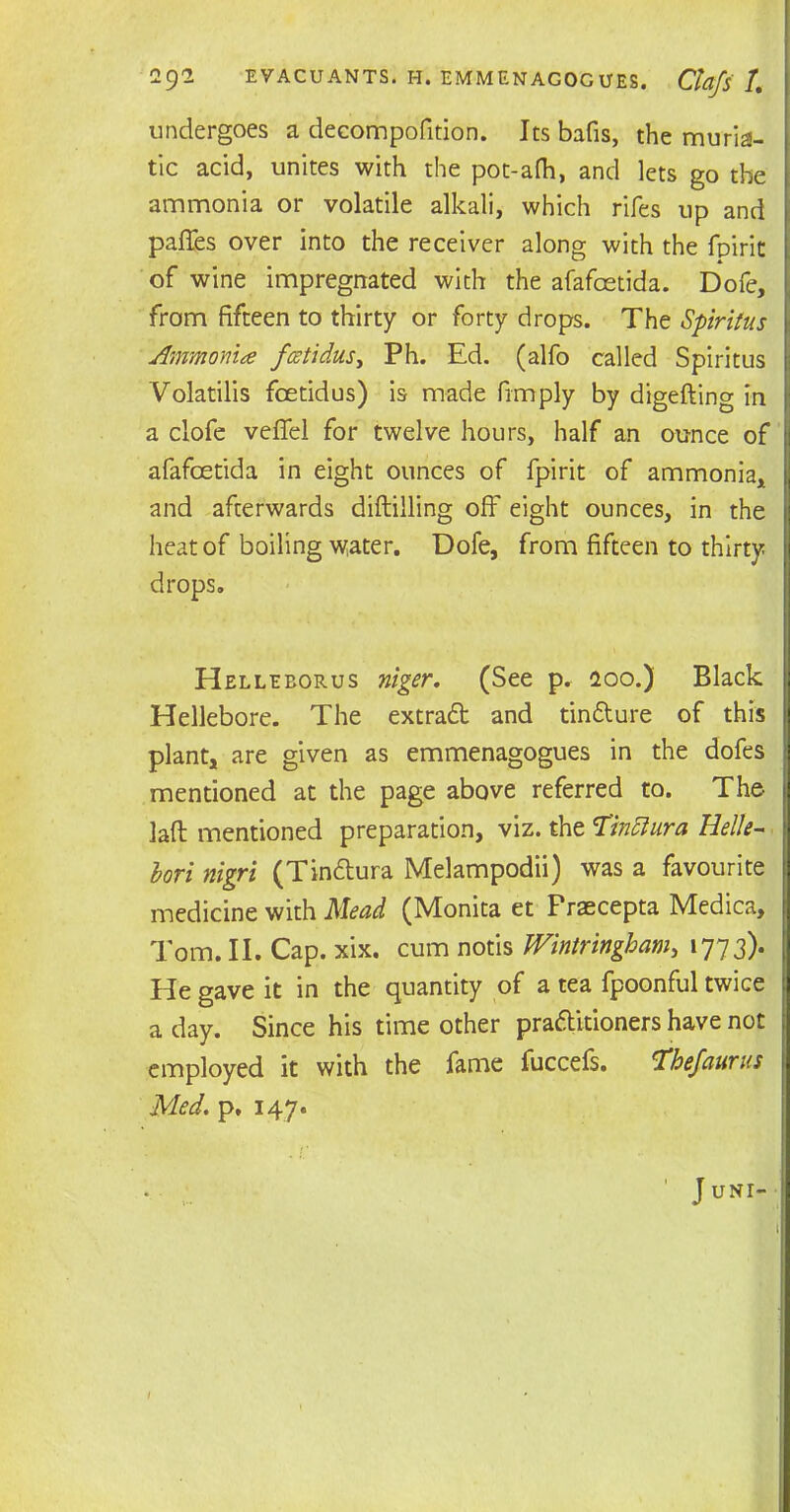 undergoes a decompofition. Its bafis, the muria- tic acid, unites with the pot-afh, and lets go the ammonia or volatile alkali, which rifes up and pafTes over into the receiver along with the fpirit of wine impregnated with the afafcetida. Dofe, from fifteen to thirty or forty drops. The Spiritus Ammonite fcetidus, Ph. Ed. (alfo called Spiritus Volatilis fcetidus) is made fimply by digefting in a clofe veffel for twelve hours, half an ounce of afafcetida in eight ounces of fpirit of ammonia, and afterwards diftilling off eight ounces, in the heat of boiling water. Dofe, from fifteen to thirty drops. Helleborus ntger. (See p. 200.) Black Hellebore. The extraCt and tin&ure of this plant, are given as emmenagogues in the dofes mentioned at the page above referred to. The lafl mentioned preparation, viz. the Tinttura Helle- Uri nigri (Tin&ura Melampodii) was a favourite medicine with Mead (Monita et Praecepta Medica, Tom. II. Cap. xix. cum notis Wintringbam, 1773). He gave it in the quantity of a tea fpoonful twice a day. Since his time other practitioners have not employed it with the fame fuccefs. Tbe/aurus Med. p. 147. • ' J uni- l