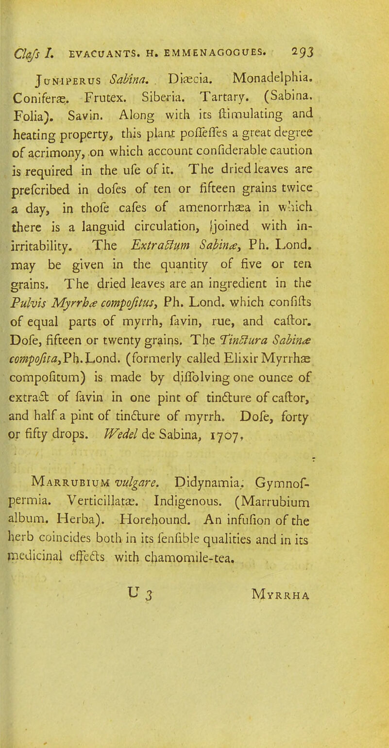 Jcjniperus Sabina. Diascia. Monadelphia. Coniferas. Frutex. Siberia. Tartary. (Sabina. Folia). Savin. Along with its {Emulating and heating property, this plant pofleflfes a great degree of acrimony, .on which account confiderable caution is required in the ufe of it. The dried leaves are prefcribed in dofes of ten or fifteen grains twice a day, in thofe cafes of amenorrhaea in which there is a languid circulation, {joined with in- irritability. The Extrattum Sabina.’, Ph. Lond. may be given in the quantity of five or ten grains. The dried leaves are an ingredient in the Pulvis Myrrh a compofitus, Ph. Lond. which confifts of equal parts of myrrh, favin, rue, and caftor. Dofe, fifteen or twenty grains. The 'Tinfiu.ra Sabin# compofitai¥\\.~L.on<\. (formerly called Elixir Myrrhae compofitum) is made by diflolving one ounce of extract of favin in one pint of tin£ture of caftor, and half a pint of tindlure of myrrh. Dofe, forty or fifty drops. JVedel de Sabina, 1707 f Marrubium vulgare, Didynamia, Gymnof- permia. Verticillatae. Indigenous. (Marrubium album. Herba). Horehound. An infufion of the herb coincides both in its fenfible qualities and in its medicinal effe&s with chamomile-tea. Myrrha