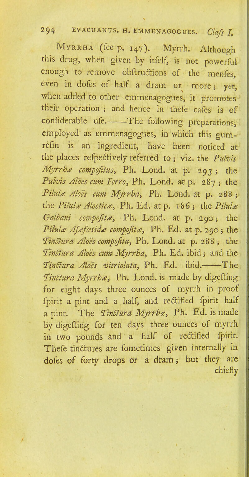 Myrrha (fee p. 147). Myrrh. Although this drug, when given by itfelf, is not powerful enough to remove obftrudtions of the menfes, even in dofes of half a dram or more; yet, when added to other emmenagogues, it promotes their operation ; and hence in thefe cafes is of confiderable ufe. The following preparations, employed as emmenagogues, in which this gum- refin is an ingredient, have been noticed at - the places refpedtively referred to j viz. the Pulvis Myrrha compofitus, Ph. Lond. at p. 293 ; the Pulvis Aloes cum Ferro, Ph. Lond. at p. 287 j the Pilula Aloes cum Myrrha, Ph. Lond. at p. 288 j the Pilula Aloetica, Ph. Ed. at p. 186 j the Pilula Galhani compofita, Ph. Lond. at p. 290; the Pilule Afafcetida compofita, Ph. Ed. at p. 290 ; the Pinftura Aloes compofita, Ph. Lond. at p. 288 the P’inffura Aloes cum Myrrha, Ph. Ed. ibid 3 and the Finftura Aloes vitriolata, Ph. Ed. ibid. The <Tin£iura Myrrha, Ph. Lond. is made by digefting for eight days three ounces of myrrh in proof fpirit a pint and a half, and redtified fpirit half a pint. The Pinffura Myrrha, Ph. Ed. is made by digefting for ten days three ounces of myrrh in two pounds and a half of redtified fpirit. Thefe tindlures are fometimes given internally in dofes of forty drops or a dram y but they are chiefly
