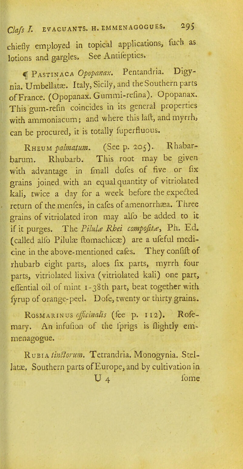chiefly employed in topical applications, fuch as lotions and gargles. See Antifeptics. ^ Pastinaca Opopanax. Pentandria. Digy- nia. Umbellatse. Italy, Sicily, and the Southern parts ofFrance. (Opopanax. Gummi-refina). Opopanax. This gum-refin coincides in its general properties with ammoniacum; and where this laft, and mynh, can be procured, it is totally fuperfluous. Rheum palmatum. (See p. 205). Rhabar- barum. Rhubarb. This root may be given with advantage in fmall dofes of five or fix grains joined with an equal quantity of vitriolated kali, twice a day for a week before the expected return of themenfes, in cafes of amenorrhaea. Three grains of vitriolated iron may alfo be added to it if it purges. Tht Pilula Rhei compofita, Ph. Ed. (called alfo Pilule ftomachicae) are a ufeful medi- cine in the above-mentioned cafes. They confifl of rhubarb eight parts, aloes fix parts, myrrh four parts, vitriolated lixiva (vitriolated kali) one part, elfential oil of mint i-38th part, beat together with fyrup of orange-peel. Dofe, twenty or thirty grains. Rosmarinus officinalis (fee p. 112). Rofe- mary. An infufion of the ip rigs is (lightly erri- menagogue. Rubia linftorum. Tetrandria. Monogynia. Stel- Jatas, Southern parts ofEurope, and by cultivation in U 4 fome