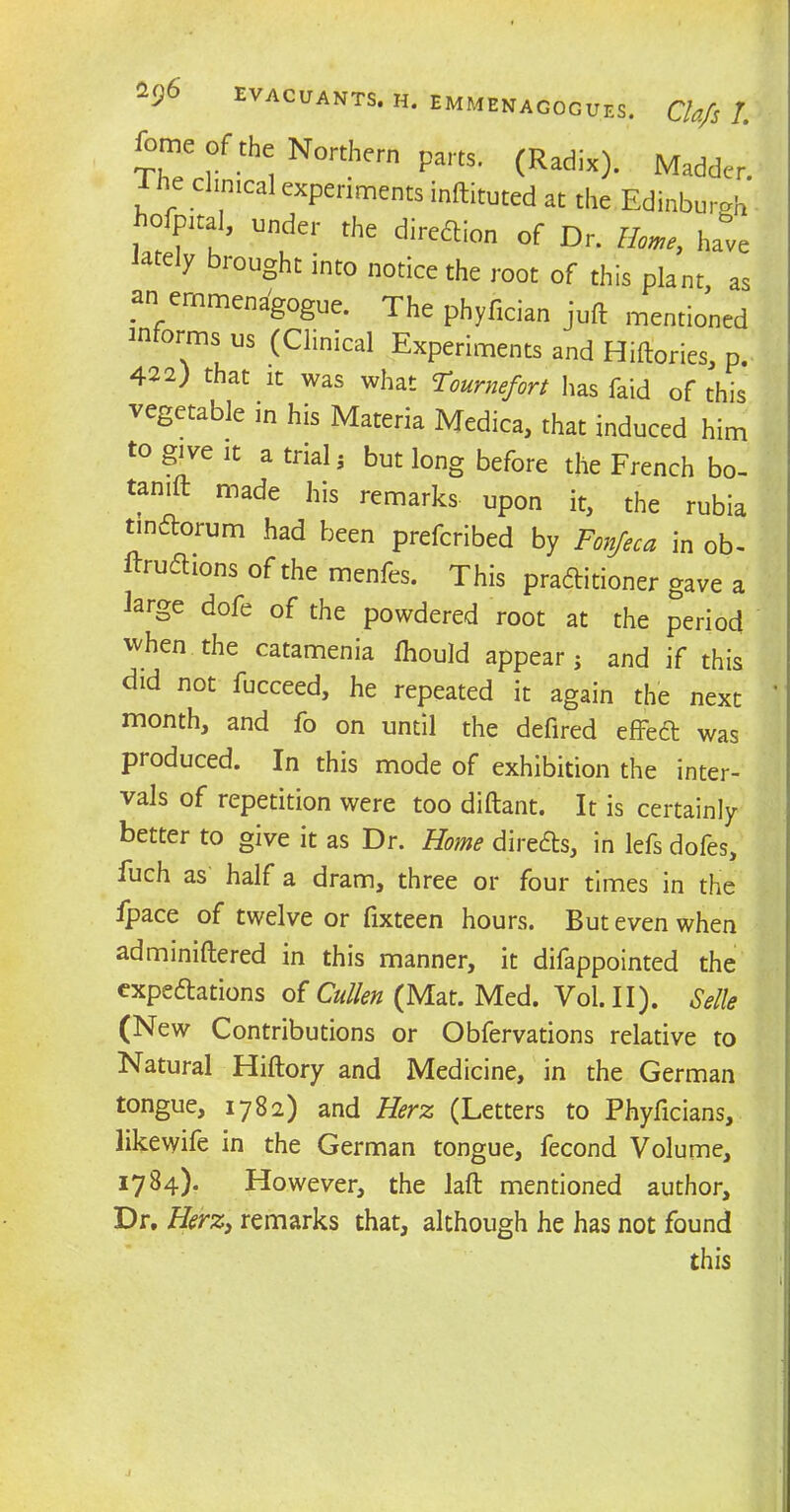ThTcnli^ N°rthem Pa,tS' (Radix^- Mad*r. : r mcal exPenments inflated at the Edinburgh o pita], under the diredion of Dr. Home., hate ately brought into notice the root of this plant, as an ernmenagogue. The phyfician juft mentioned in orms us (Clinical Experiments and Hiftories, p. 422) that it was what Tournefort has faid of this vegetable in his Materia Medica, that induced him to give it a trial ; but long before the French bo- tamft made his remarks upon it, the rubia tinftorum had been prefcribed by Fonjeca in ob- ftruChons of the menfes. This practitioner gave a large dofe of the powdered root at the period when the catamenia ftiould appear; and if this did not fucceed, he repeated it again the next month, and fo on until the defired effeCt was produced. In this mode of exhibition the inter- vals of repetition were too diftant. It is certainly better to give it as Dr. Home directs, in lefs dofes, luch as half a dram, three or four times in the ipace of twelve or fixteen hours. But even when adminiftered in this manner, it difappointed the expectations of Cullen (Mat. Med. Vol.II). Selle (New Contributions or Obfervations relative to Natural Hiftory and Medicine, in the German tongue, 1782) and Herz (Letters to Phyficians, likevyife in the German tongue, fecond Volume, 1784). However, the laft mentioned author. Dr, Herz, remarks that, although he has not found