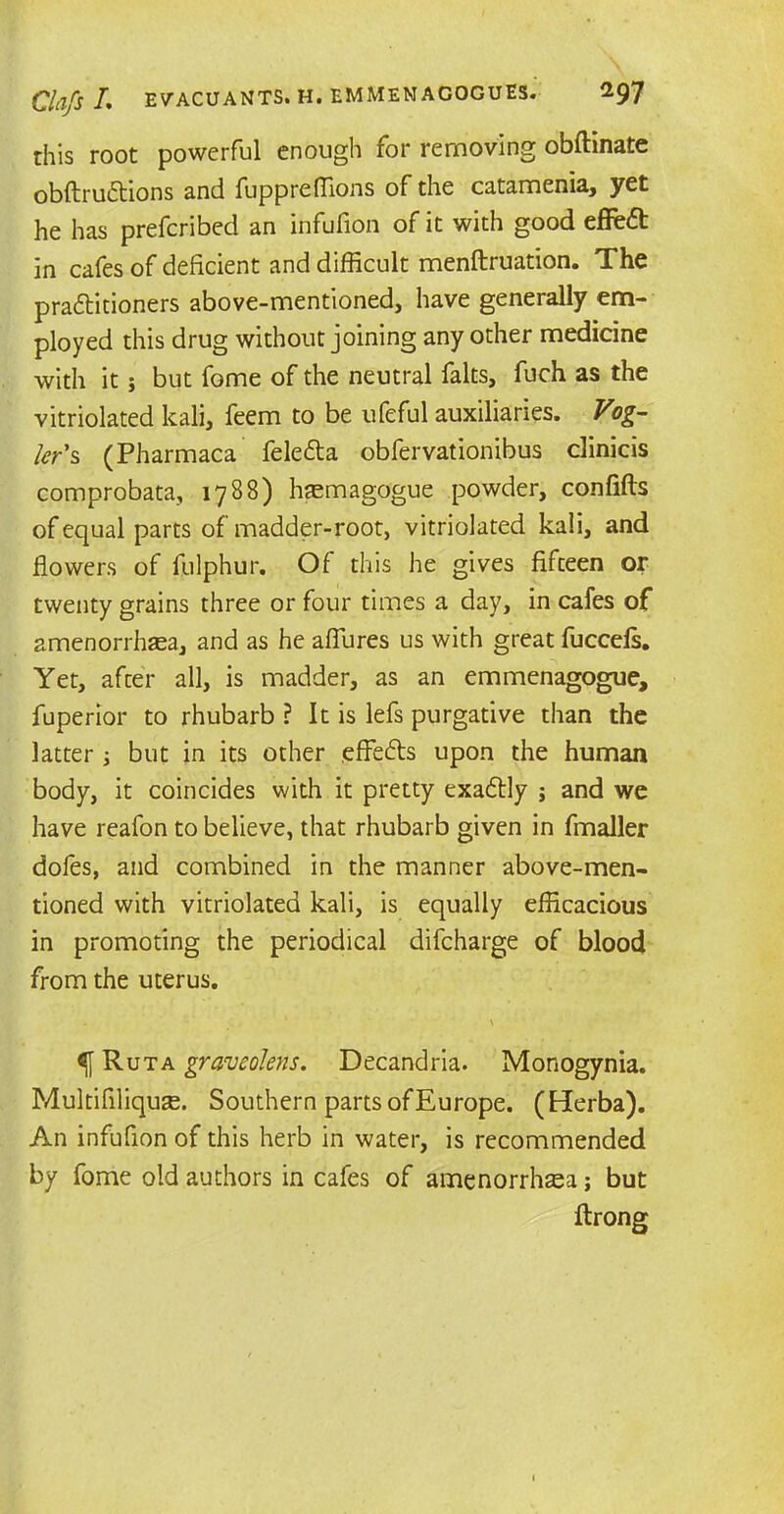 this root powerful enough for removing obftinate obftrudtions and fuppreffions of the catamenia, yet he has prefcribed an infufion of it with good effcdt in cafes of deficient and difficult menftruation. The pra&itioners above-mentioned, have generally em- ployed this drug without joining any other medicine with it; but fome of the neutral falts, fuch as the vitriolated kali, feem to be ufeful auxiliaries. Vog- ler's (Pharmaca feledta obfervationibus clinicis com probata, 1788) hsemagogue powder, confifts of equal parts of madder-root, vitriolated kali, and flowers of fulphur. Of this he gives fifteen or twenty grains three or four times a day, in cafes of amenorrhea, and as he allures us with great fuccefs. Yet, after all, is madder, as an emmenagogue, fuperior to rhubarb ? It is lefs purgative than the latter ; but in its other efFedts upon the human body, it coincides with it pretty exactly j and we have reafon to believe, that rhubarb given in fmaller dofes, and combined in the manner above-men- tioned with vitriolated kali, is equally efficacious in promoting the periodical difcharge of blood from the uterus. \ Ruta graveolens. Decandria. Monogynia. Multifiliquse. Southern parts of Europe. (Ederba). An infufion of this herb in water, is recommended by fome old authors in cafes of amenorrhea; but ftrong