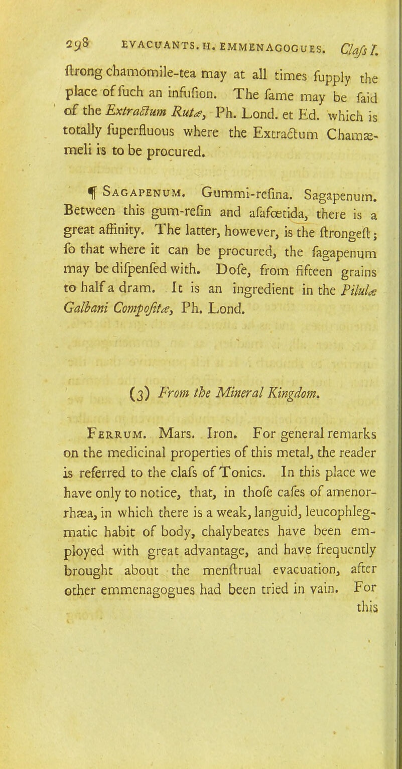 ftrong chamomile-tea may at all times fupply the place offuch an inffifion. The fame may be faid of the ExtraElum Ruta, Ph. Lond. et Ed. which is totally fuperfluous where the Extra&um Chamse- meli is to be procured. If Sagapenum, Gummi-refina. Sagapenum. Between this gum-refm and afafcetida, there is a great affinity. The latter, however, is the ftrongeftj fo that where it can be procured, the fagapenum may be difpenfed with. Dofe, from fifceen grains to half a dram. It is an ingredient in the PiluU Galbani Compojtta, Ph. Lond. (3) From the Mineral Kingdom. Ferrum. Mars. Iron. For general remarks on the medicinal properties of this metal, the reader is referred to the clafs of Tonics. In this place we have only to notice, that, in thofe cafes of amenor- rhaea, in which there is a weak, languid, leucophleg- matic habit of body, chalybeates have been em- ployed with great advantage, and have frequently brought about the menftrual evacuation, after other emmenagogues had been tried in vain. For this