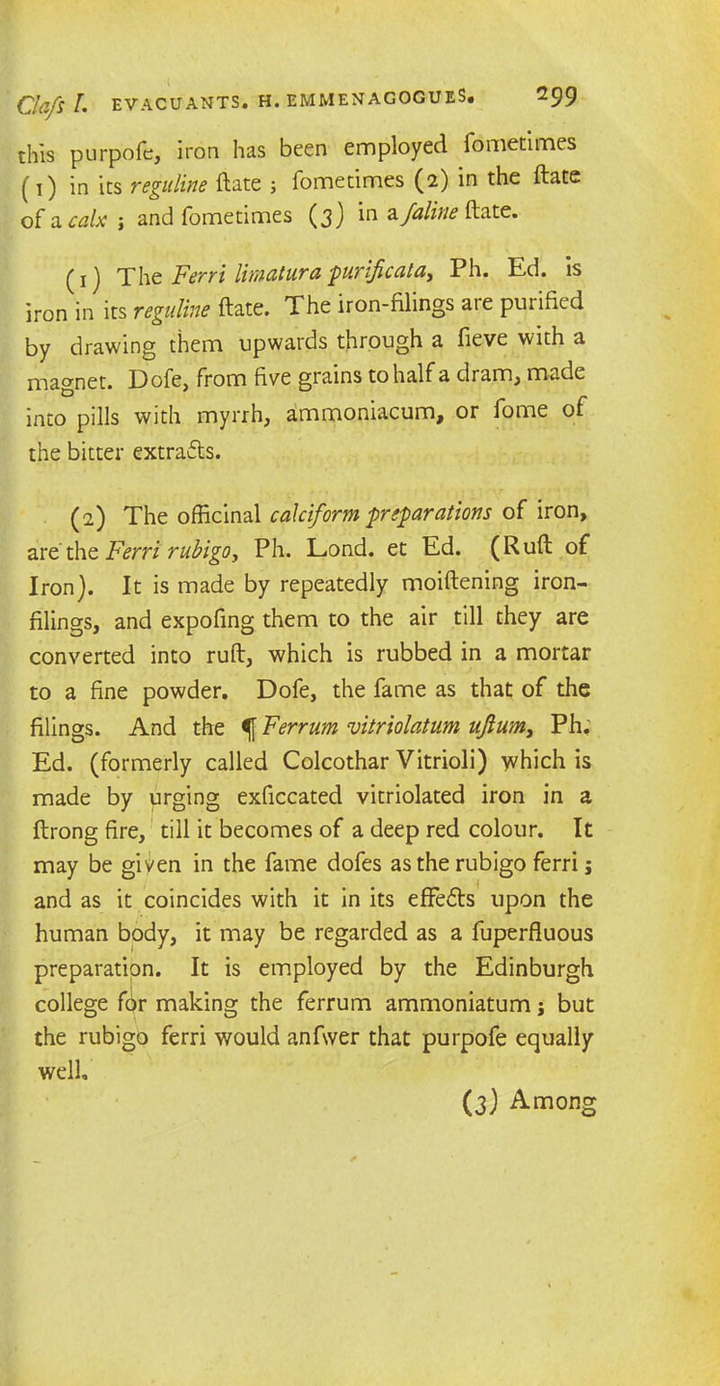 this purpofe, iron has been employed fdmetimes (1) in its reguline ftate ; fometimes (2) in the ftate of a calx ; and fometimes (3) in Z-Juline ftate. (1) The Ferri limatura purlficala, Ph. Ed. is iron in its reguline ftate. The iron-filings are purified by drawing them upwards through a fieve with a magnet. Dofe, from five grains to half a dram, made into pills with myrrh, ammoniacum, or fome of the bitter extrafls. (2) The officinal calciform preparations of iron, are' the Ferri rubigo y Ph. Lond. et Ed. (Ruft of Iron). It is made by repeatedly moiftening iron- filings, and expofing them to the air till they are converted into ruft, which is rubbed in a mortar to a fine powder. Dofe, the fame as that of the filings. And the f Ferrum vitriolatum ufium, Ph.; Ed. (formerly called Colcothar Vitrioli) which is made by urging exficcated vitriolated iron in a ftrong fire, till it becomes of a deep red colour. It may be given in the fame dofes as the rubigo ferri; and as it coincides with it in its effects upon the human body, it may be regarded as a fuperfluous preparation. It is employed by the Edinburgh college f6r making the ferrum ammoniatum j but the rubigo ferri would anfwer that purpofe equally well. (3) Among