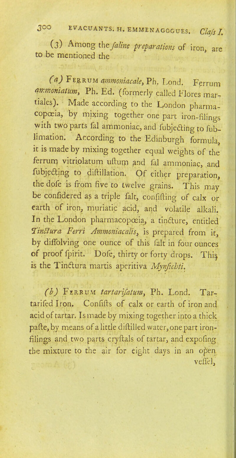 (3) Among thtfaline preparations of iron, are to be mentioned the (a) F Eg. rum ammoniac ale, Ph. Lond. Ferrum ammoniatum, Ph. Ed. (formerly called Flores mar- tiales). Made according to the London pharma- copoeia, by mixing together one part iron-filings with two parts fal ammoniac, and fubjeding to fub- limation. According to the Edinburgh formula, it is made by mixing together equal weights of the ferrurc) vitri.olatum uftum ^nd fal ammoniac, and fubjpding to diftillation. Of either preparation, the dofe is from five to twelve grains. This may be confidered as a triple fait, confiding of calx or earth of iron, muriatic acid, and volatile alkali. In the London pharmacopoeia, a tindure, entitled Tinttura Ferri Ammoniac alls^ is prepared from it, by diffolving one ounce of this fait in four ounces of proof fpirit. Dofe, thirty or forty drops. Thi$ is the Tindura martis aperitiva Mynfichti. (b) Ferrum tartarijatum, Ph. Lond. Tar- tarifedlron. Confifts of calx or earth of iron and acid of tartar. Is made by mixing together into a thick pafte,by means of a little diftilled water, one part iron- filings and two parts cryftals of tartar, and expofing the mixture to the air for eight days in an open veifel.