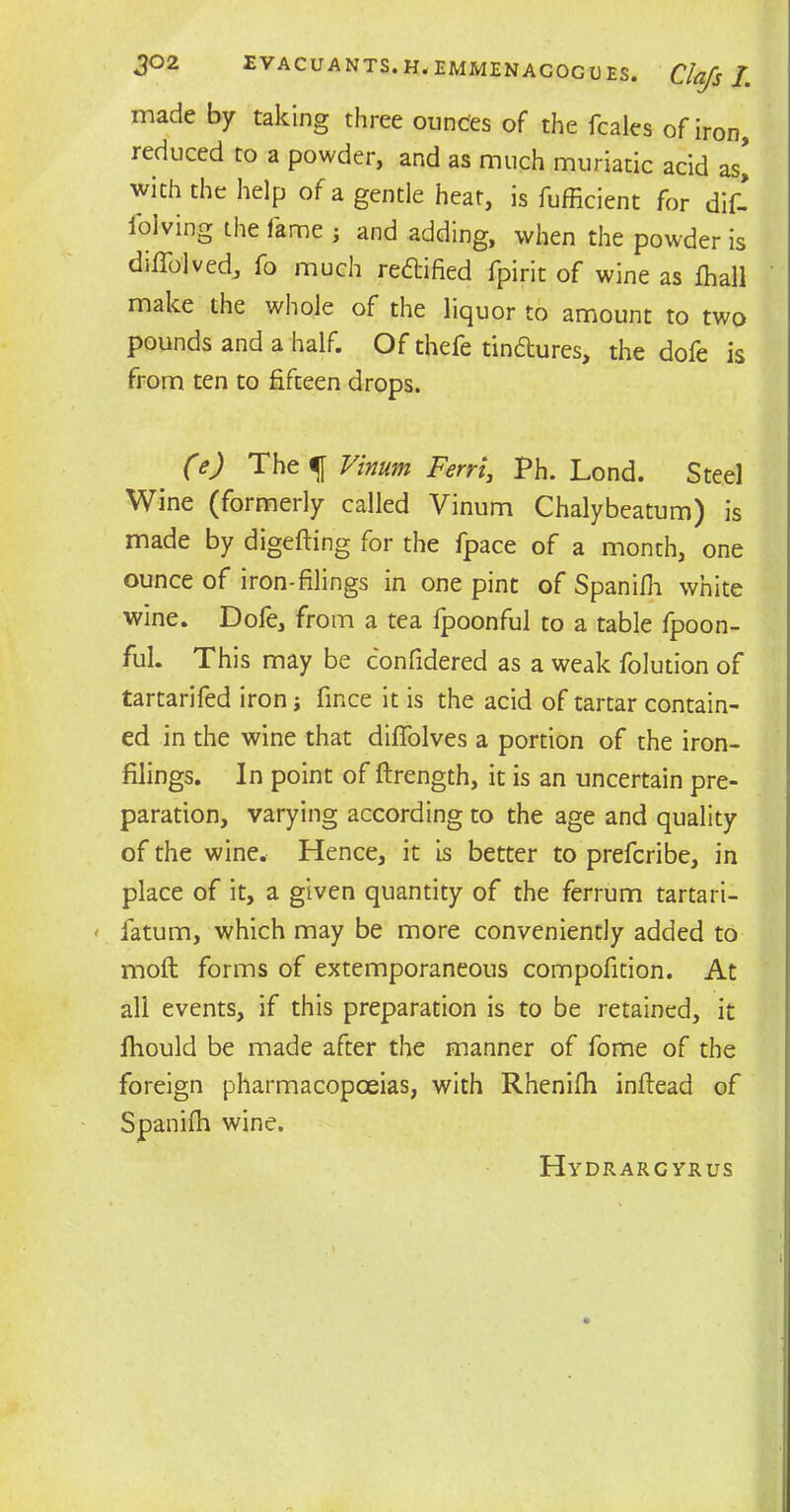 made by taking three ounces of the fcales of iron, reduced to a powder, and as much muriatic acid as’ with the help of a gentle heat, is fufficient for dif- ibiving the fame ; and adding, when the powder is diffolved, fo much reftified fpirit of wine as fhall make the whole of the liquor to amount to two pounds and a half. Of thefe tindlures, the dofe is from ten to fifteen drops. (e) The f Vinum Ferri, Ph. Lond. Steel Wine (formerly called Vinum Chalybeatum) is made by digefting for the fpace of a month, one ounce of iron-filings in one pint of Spanifh white wine. Dofe, from a tea fpoonful to a table fpoon- ful. This may be confidered as a weak folution of tartarifed iron; fince it is the acid of tartar contain- ed in the wine that diflolves a portion of the iron- filings. In point of ftrength, it is an uncertain pre- paration, varying according to the age and quality of the wine. Hence, it is better to prefcribe, in place of it, a given quantity of the ferrum tartari- ' fatum, which may be more conveniently added to molt forms of extemporaneous compofition. At all events, if this preparation is to be retained, it fhould be made after the manner of fome of the foreign pharmacopoeias, with Rhenifh infiead of Spanifh wine. Hydrargyrus