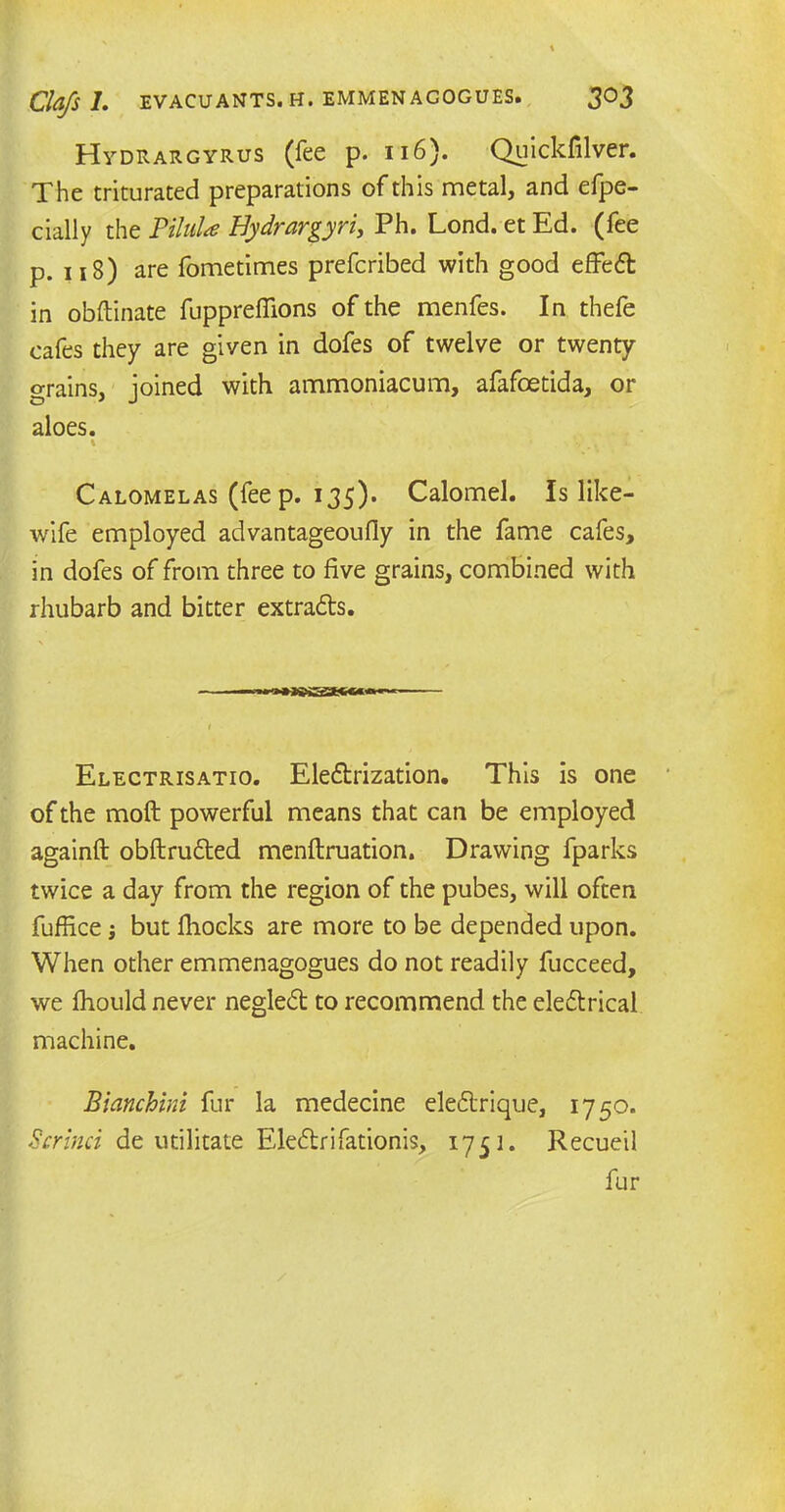 Hydrargyrus (fee p. 116). Quickfilver. The triturated preparations of this metal, and efpe- cially the PiluU Bydrargyri, Ph. Lond. et Ed. (fee p. 118) are fometimes prefcribed with good effeCt in obftinate fuppreffions of the menfes. In thefe cafes they are given in dofes of twelve or twenty grains, joined with ammoniacum, afafoetida, or aloes. % Calomelas (fee p. 135). Calomel. Is like- wife employed advantageoufly in the fame cafes, in dofes of from three to five grains, combined with rhubarb and bitter extracts. Electrisatio. Electrization. This is one of the moft powerful means that can be employed againft obftruCted menftruation. Drawing fparks twice a day from the region of the pubes, will often fuffice but fhocks are more to be depended upon. When other emmenagogues do not readily fucceed, we fhould never negleCt to recommend the electrical machine. Bianchini fur la medecine eleCtrique, 1750. Scrinci de utilitate EleCtrifationis, 1751. Recueil fur