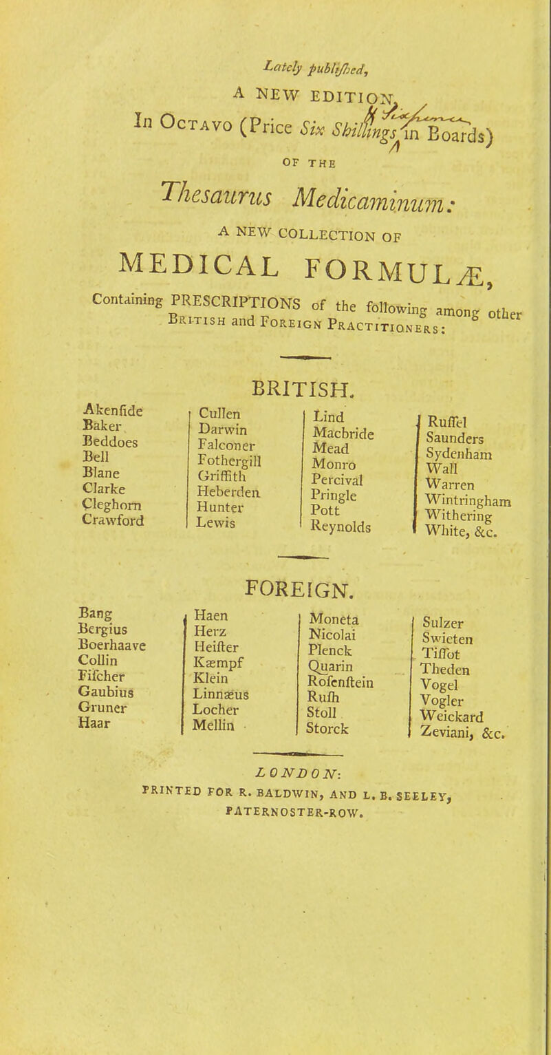 Lately publtfljcd, A NEW EDITION In Octavo (Price Six Shl„f^S^i%) OF THE Thesaurus ftAedicaininu A NEW COLLECTION OF 711, medical formula, Containing PRESCRIPTIONS of the following among Lr British and Foreign Practitioners: A ken fide Baker Beddoes Bell Blane Clarke Cleghom Crawford BRITISH. ! Cullen Lind I Darwin Macbride Falconer Mead Fothergill Monro Griffith Percival Fleberden Pringle Hunter Pott Lewis Reynolds Rufiel Saunders Sydenham Wall Warren Wintringham Withering White, &c. Bang Bergius Boerhaave Collin Fifcher Gaubius Gruner Haar foreign. Haen Moneta Herz Nicolai Heifter Plenck Kasmpf Quarin Klein Rofenftein Linnasus Rulh Locher Stoll Mellin Storck Sulzer Swieten TifTot Theden Vogel Vogler Weickard L 0 ND 0 N: PRINTED FOR R. BALDWIN, AND L. B. SEELEY, paternoster-row.