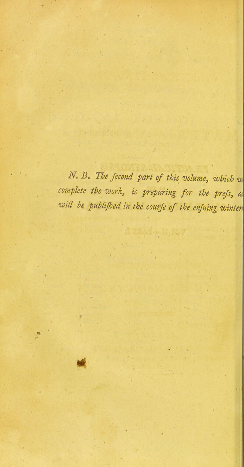 ' ' • • 1 JV. B. The fecond part of this 'volume, which w complete the work, is preparing for the prefs, <s will be publifhed in the courfe of the enfuing wintei * t