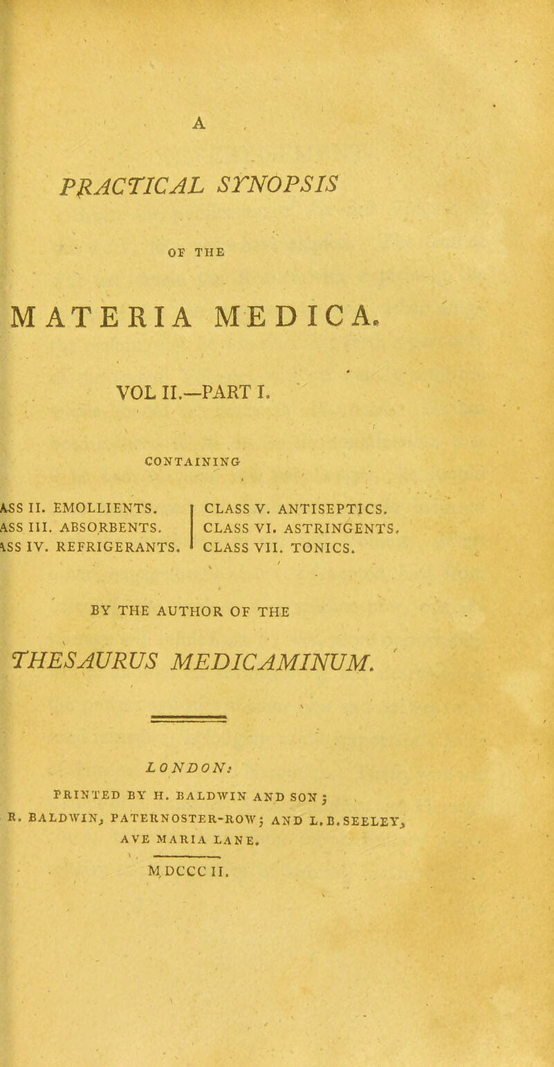 PRACTICAL STNOPSIS OF THE MATERIA MEDICA. VOL II.—PART I. CONTAINING ASS II. EMOLLIENTS. ASS III. ABSORBENTS. ASS IV. REFRIGERANTS. CLASS V. ANTISEPTICS. CLASS VI. ASTRINGENTS. CLASS VII. TONICS. BY THE AUTHOR OF THE THESAURUS MEDICAMINUM. LONDONi PRINTED BY H. BALDWIN AND SON J R. BALDWIN, PATERNOSTER-ROW j AND L, B. SEELEY, AVE MARIA LANE.