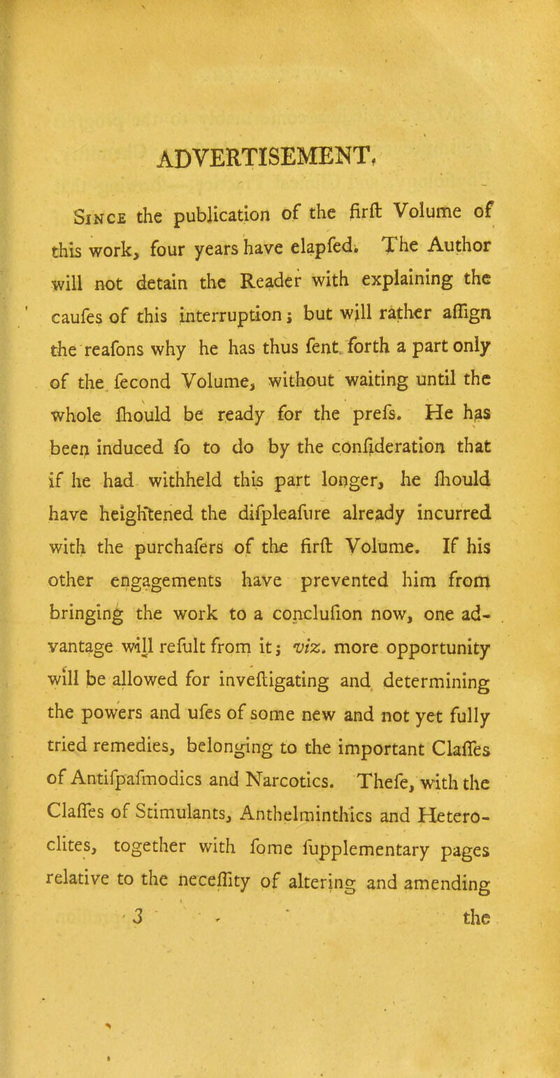 ADVERTISEMENT f Since the publication of the firft Volume of this work, four years have elapfed. The Author will not detain the Reader with explaining the caufes of this interruption; but will rather affign the reafons why he has thus fent. forth a part only of the fecond Volume, without waiting until the whole Ihould be ready for the prefs. He has been induced fo to do by the confederation that if he had withheld this part longer, he Ihould have heightened the difpleafure already incurred with the purchafers of the firft Volume. If his other engagements have prevented him from bringing the work to a conclufion now, one ad- vantage will refult from it; viz. more opportunity will be allowed for inveftigating and determining the powers and ufes of some new and not yet fully tried remedies, belonging to the important Claffes of Antifpafmodics and Narcotics. Thefe, with the Claffes of Stimulants, Anthelminthics and Hetero- elites, together with fome fupplementary pages relative to the neceffity of altering and amending