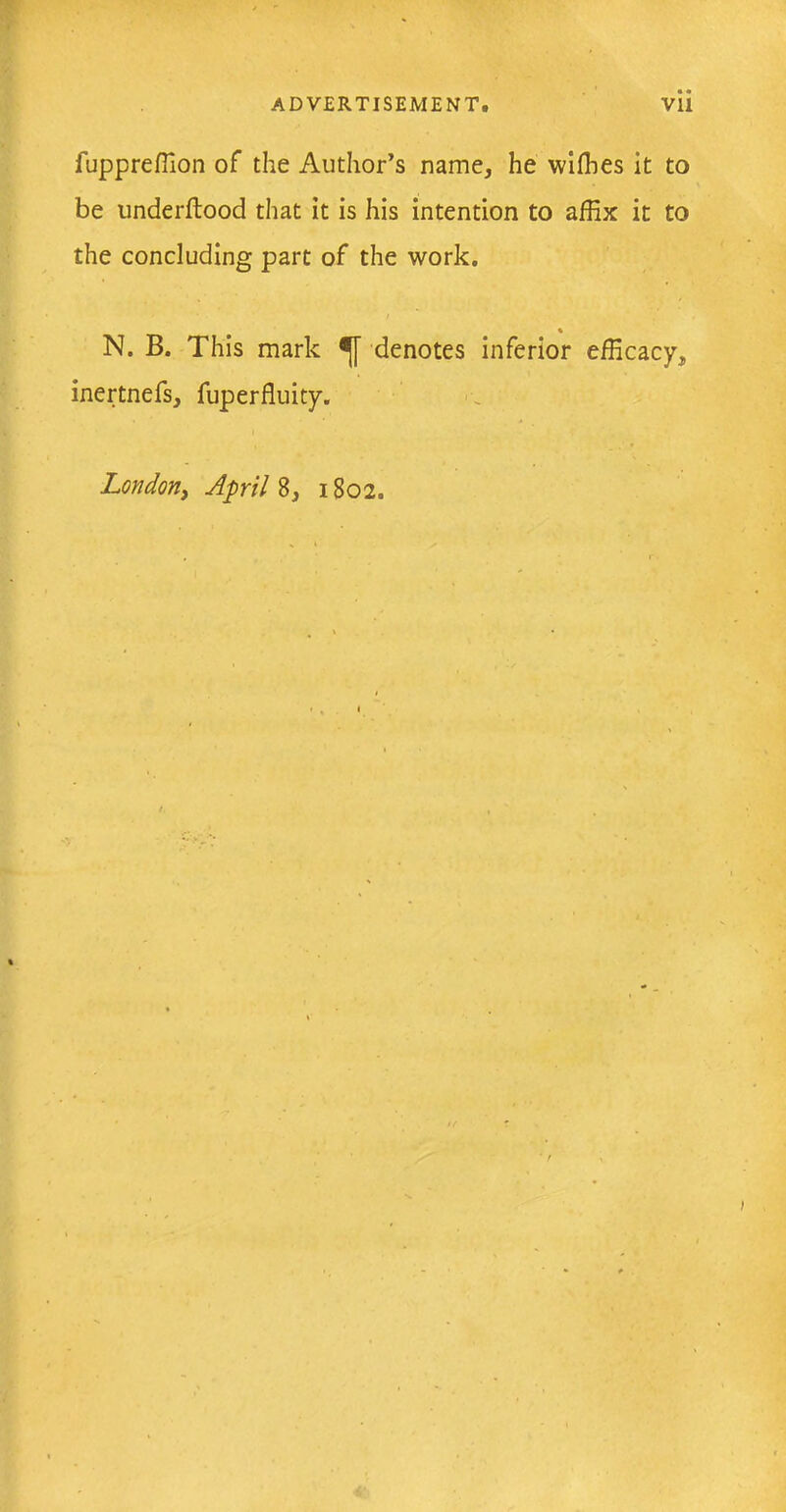fuppreffion of the Author’s name, he willies it to be underftood that it is his intention to affix it to the concluding part of the work. N. B. This mark denotes inferior efficacy, inertnefs, fuperfluity. London, April 8, 1802.