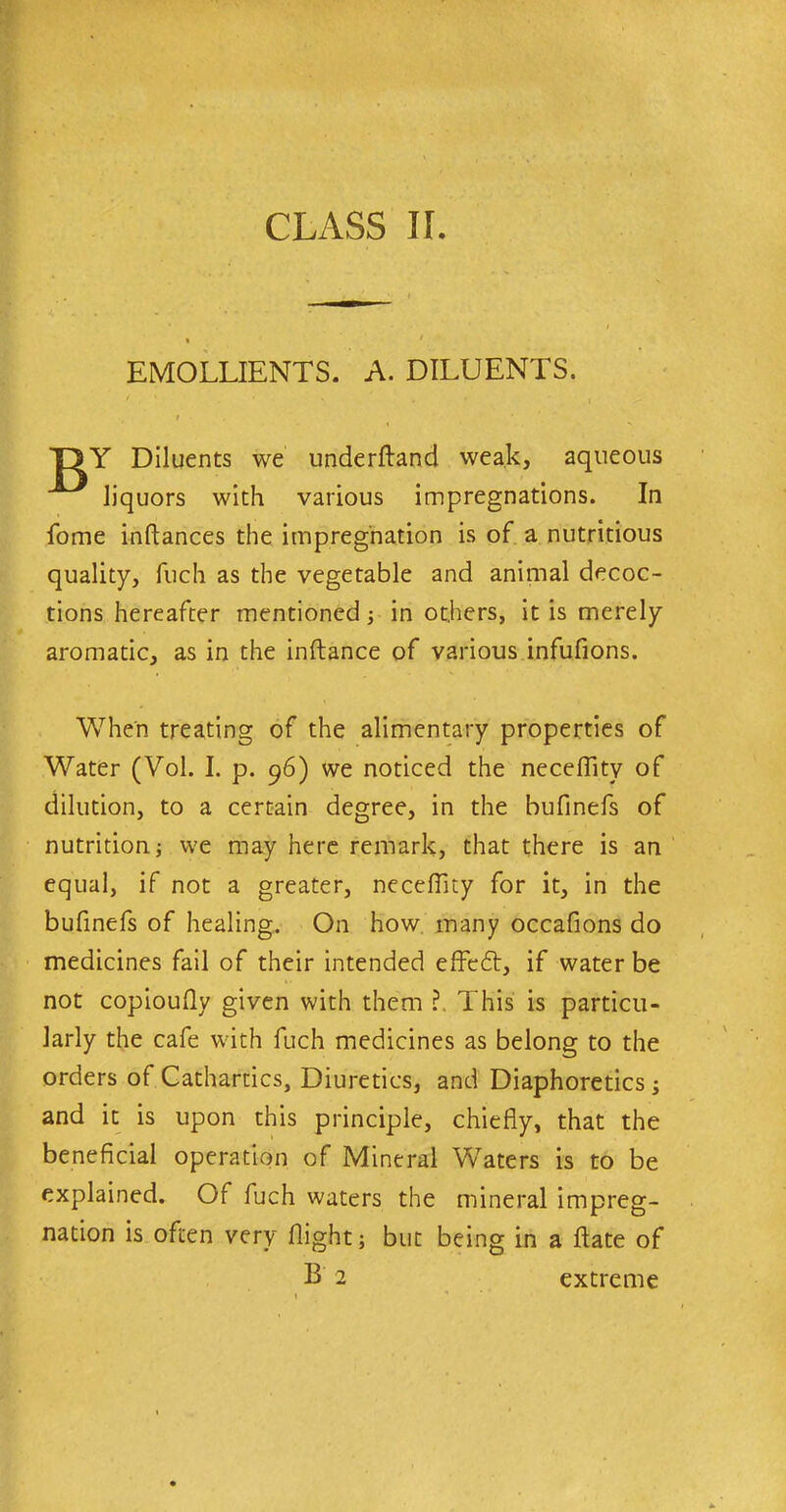 EMOLLIENTS. A. DILUENTS. r T1Y Diluents we underftand weak, aqueous liquors with various impregnations. In fome inftances the impregnation is of a nutritious quality, fuch as the vegetable and animal decoc- tions hereafter mentioned; in others, it is merely aromatic, as in the inftance of various infufions. When treating of the alimentary properties of Water (Yol. I. p. 96) we noticed the necefiity of dilution, to a certain degree, in the bufinefs of nutrition; we may here remark, that there is an equal, if not a greater, necefiity for it, in the bufinefs of healing. On how many occafions do medicines fail of their intended effedt, if water be not copioufly given with them ?. This is particu- larly the cafe with fuch medicines as belong to the orders of Cathartics, Diuretics, and Diaphoretics; and it is upon this principle, chiefly, that the beneficial operation of Mineral Waters is to be explained. Of fuch waters the mineral impreg- nation is often very flight; but being in a ftate of B 2 extreme
