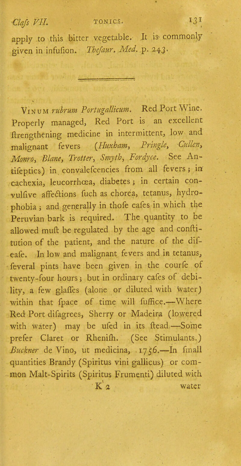 1 apply to this bitter vegetable. It is commonly given in infufion. Thejaur. Med. p. 2.43, Vinum rubrum Portugallicum. Red Port Wine, Properly managed. Red Port is an excellent ftrengthening medicine in intermittent, low and malignant fevers (Huxham, Pringle, Cullen, Monro, Plane, Trotter, Smyth, Fordyce. See An- tifeptics) in convalefcencies from all fevers; in cachexia, leucorrhoea, diabetes j in certain con- vulfive affedtions fuch as chorea, tetanus, hydro- phobia ; and generally in thofe cafes in which the Peruvian bark is required. The quantity to be allowed mufl be regulated by the age and confti- tution of the patient, and the nature of the dif- eafe. In low and malignant fevers and in tetanus, feveral pints have been given in the courfe of twenty-four hours; but in ordinary cafes of debi- lity, a few glades (alone or diluted with water) within that fpace of time will fuffice.—Where Red Port difagrees. Sherry or Madeira (lowered with water) may be ufed in its Head.—Some prefer Claret or Rhenifh. (See Stimulants.) Buckner de Vino, ut medicina, . 17^6.—In fmall quantities Brandy (Spiritus vini gallicus) or com- mon Malt-Spirits (Spiritus Frumenti) diluted with K 2 water
