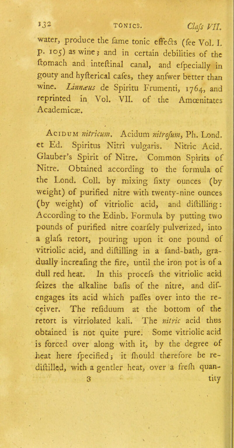 ciajs VIL water, produce the fame tonic effeds (fee Vol. I. p. 105) as wine; and in certain debilities of the ftomach and internal canal, and efpecially in gouty and hyfterical cafes, they anfwer better than wine. Lima us de Spiritu Frumenti, 1764, and reprinted in Vol. VII. of the Amcenitates Academics. Acidum nitricum. Acidum mtrojum, Ph. Lond, et Ed. Spiritus Nitri vulgaris. Nitric Acid. Glauber’s Spirit of Nitre. Common Spirits of Nitre. Obtained according to the formula of the Lond. Coll, by mixing fixty ounces (by weight) of purified nitre with twenty-nine ounces (by weight) of vitriolic acid, and diddling: According to the Edinb. Formula by putting two pounds of purified nitre coarfely pulverized, into a glafs retort, pouring upon it one pound of vitriolic acid, and diddling in a fand-bath, gra- dually increafing the fire, until the iron pot is of a dull red heat. In this procefs the vitriolic acid feizes the alkaline bafis of the nitre, and dif- engages its acid which paffes over into the re- ceiver. The refiduum at the bottom of the retort is vitriolated kali. The nitric acid thus obtained is not quite pure. Some vitriolic acid is forced over along with it, by the degree of heat here fpecified; it fhould therefore be rc- diddlcd, with a gentler heat, over a frefii quan- tity