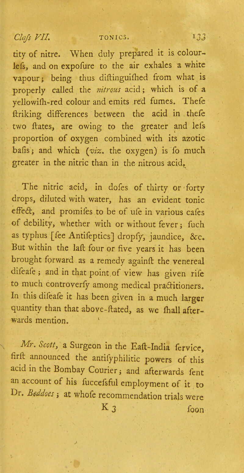 tity of nitre. When duly prepared it is colour- lefs, and on expofure to the air exhales a white vapour j being thus diftinguifhed from what is properly called the nitrons acid; which is of a yellowifli-red colour and emits red fumes. Thefe ftriking differences between the acid in thefe two ftates, are owing to the greater and lefs proportion of oxygen combined with its azotic bafis j and which (viz. the oxygen) is fo much greater in the nitric than in the nitrous acid. The nitric acid, in dofes of thirty or forty drops, diluted with water, has an evident tonic effefr, and promifes to be of ufe in various cafes of debility, whether with or without fever; fuch as typhus [fee Antifeptics] dropfy, jaundice, &c. But within the laft four or five years it has been brought forward as a remedy againfb the venereal difeafe ; and in that point of view has given rife to much controverfy among medical practitioners. In this difeafe it has been given in a much larger quantity than that above-ftated, as we fhall after- wards mention. ' Mr. Scott, a Surgeon in the Eaft-India fervice, firft announced the antifyphilitic powers of this acid in the Bombay Courier and afterwards fent an account of his fuccefsful employment of it to Dr. Btsddoes j at whofe recommendation trials were K 3 foon