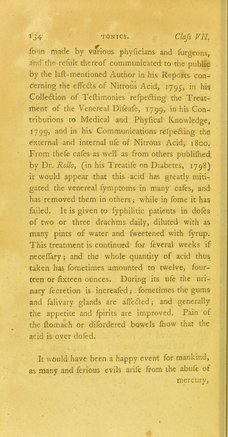 foon made by various phyficians and furgeons, and'the refult thereof communicated to the public by the laft-mentioned Author in his Reports con- cerning the effedts of Nitrous Acid, 1795, in his Collection of Teftimonies refpedting the Treat- ment of the Venereal Difeafe, 1799, in his Con- tributions to Medical and Phyfical Knowledge, 1799, and in his Communications relpedting the external and internal ufe of Nitrous Acid, i8oo„ From thefe cafes as well as from others publifhed by Dr. Rollo, (in his Treatife on Diabetes, 1798) it would appear that this acid has greatly miti- gated the venereal fymptoms in many cafes, and has removed them in others; while in fome it has failed. It is given to fyphilitic patients in dofes of two or three drachms daily, diluted- with as many pints of water and fweetened with fyrup. This treatment is continued for feveral weeks if neceffary; and the whole quantity of acid thus taken has fometimes amounted to twelve, four- teen or fixteen ounces. During its ufe the uri- nary fecretion is increafed ■, fometimes the gums and falivary glands are affected; and generally the appetite and fpirits are improved. Pain of the ftomach or difordered bowels fhow that the acid is over dofed. It would have been a happy event for mankind, as many and ferious evils arife from the abufe of mercury.