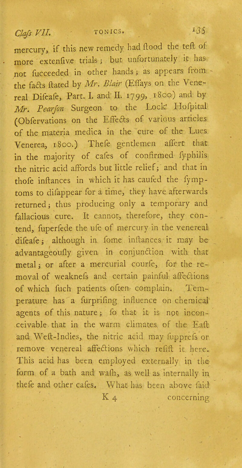 Oafs VII. mercury, if this new remedy had flood the tefl of more extenfive trials; but unfortunately it has not fucceeded in other hands; as appears from the facts ftated by Mr. Blair (Effays on the Vene- real Difeafe, Part. I. and II. 1799, .1800) and by Mr. Pear/on Surgeon to the Lock' Hofpital (Obfervations on the Effects of various articles of the materia medica in the cure of the Lues Venerea, 1800.) Thefe gentlemen affert that in the majority of cafes of confirmed fyphilis the nitric acid affords but little relief; and that in thofe inflances in which it has caufed the fymp- toms to disappear for a time, they have afterwards returned; thus producing only a temporary and fallacious cure. It cannot, therefore, they con- tend, fuperfede the ufe of mercury in the venereal difeafe; although in fome inflances it may be advantageoufly given in conjunction with that metal; or after a mercurial courfe, for the re- moval of weaknefs and certain painful affections of which fuch patients often complain. Tem- perature has a furprifing influence on chemical agents of this nature; fo that it is not incon- ceivable that in the warm climates of the Eafl and Weft-Indies, the nitric acid may fupprefs or remove venereal affections which refill it here. 1 This acid has been employed externally in the form of a bath and wafh, as well as internally in thefe and other cafes. What has been above faid