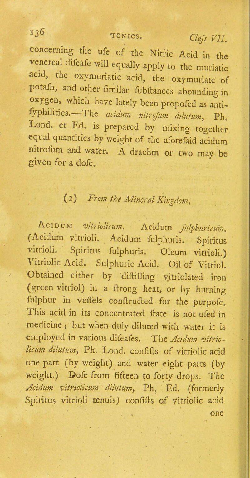 concerning the ufe of the Nitric Acid in the venereal difeafe will equally apply to the muriatic acid, the oxymuriatic acid, the oxymuriate of potafh, and other fimilar fubftances abounding in oxygen, which have lately been propofed as anti- iyphilitics.—The acidum nitrojum dilutum, Ph. Lond. et Ed. is prepared by mixing together equal quantities by weight of the aforefaid acidum nittofum and water. A drachm or two may be given for a dofe. (a) From the Mineral Kingdom. Acidum vitriolicum. Acidum Julphuricum. (Acidum vitrioli. Acidum fulphuris. Spiritus vitrioli. Spiritus fulphuris. Oleum vitrioli.) Vitriolic Acid. Sulphuric Acid. Oil of Vitriol. Obtained either by diftilling vitriolated iron (green vitriol) in a flrong heat, or by burning fulphur in vefiels conftru£ted for the purpofe. This acid in its concentrated ftate is not ufed in medicine; but when duly diluted with water it is employed in various difeafes. The Acidum vitrio- licum dilutum, Ph'. Lond. confifts of vitriolic acid one part (by weight) and water eight parts (by weight.) Dofe from fifteen to forty drops. The Acidum vitriolicum dilutum, Ph. Ed. (formerly Spiritus vitriqli tenuis) confifts of vitriolic acid one